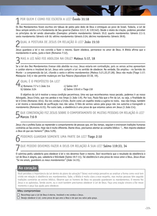 1

Por quem e como foi escrita a Lei? Êxodo 31:18

Os Dez Mandamentos foram escritos em tábuas de pedra pelo dedo de Deus e entregues ao povo de Israel. Todavia, a Lei de
Deus sempre existiu e é o fundamento de Seu governo (Salmos 111:7, 8; 119:142). Desde o relato da criação, podemos perceber
os princípios da lei sendo observados (Exemplos: primeiro mandamento: Gênesis 35:2; quarto mandamento: Gênesis 2:1-3;
sexto mandamento: Gênesis 4:8-16; sétimo mandamento: Gênesis 2:24; décimo mandamento: Gênesis 39:9).

2

Qual a postura de Jesus em relação à Lei? João 15:10

Jesus guardava a lei e nos convida a fazer o mesmo. Quem obedece, permanece no amor de Deus. A Bíblia afirma que o
mandamento é santo, justo e bom (Romanos 7:12).

3

Mas a Lei não foi abolida na cruz? Mateus 5:17, 18

Se a lei dos Dez Mandamentos tivesse sido abolida na cruz, Jesus estaria em contradição, pois os versos acima apresentam
o caráter eterno e imutável da Lei. Jesus veio cumprir a Lei no sentido de obedecer. Na verdade, Ele ampliou - no Sermão do
Monte - a compreensão da Lei, citando o sexto e sétimo mandamentos (Mateus 5:21,22,27,28). Deus não muda (Tiago 1:17;
Malaquias 3:6) e não permite mudanças em Sua Palavra (Apocalipse 22:18, 19).

4

Qual é o propósito da Lei?
a) Romanos 7:7 e 1 João 3:4	
b) Gálatas 3:24	

c) Salmo 19:7	
d) Salmo 119:45 e Tiago 2:8

O objetivo da Lei é mostrar a nossa condição pecaminosa. Uma vez que reconhecemos nosso pecado, podemos ir ao nosso
Advogado, Jesus Cristo, que nos perdoa e nos limpa (1 João 1:9). Por isso, Paulo fala que o fim da Lei, ou seja, a finalidade da
lei é Cristo (Romanos 10:4). Ela nos conduz a Cristo. Assim como um espelho revela a sujeira no rosto, mas não limpa, também
a lei mostra a necessidade de purificação mas não salva. O fato de sermos salvos pela graça não nos autoriza a transgredir o
mandamento (Romanos 6:15). Por outro lado, a obediência é uma prova de que estamos salvos em Jesus (1 João 2:4).

5

Que constatação fez Jesus sobre o comportamento de muitas pessoas em relação à lei?
Marcos 7:6-9

Jesus cita o profeta Isaías ao repreender o comportamento de pessoas que, em Seu tempo, seguiam e ensinavam tradições humanas
contrárias ao Seu ensino. Hoje não é muito diferente. Diante disso, precisamos atentar ao conselho bíblico: “... Mais importa obedecer
a Deus do que aos homens!” (Atos 5:29).

6
7

Podemos guardar somente uma parte da Lei? Tiago 2:10

Que pedido devemos fazer a Deus em relação à Sua Lei? Salmo 119:33, 34

O salmista pediu sabedoria para obedecer à lei e nós devemos fazer o mesmo. Davi reconhecia que o resultado da obediência à
Lei de Deus é alegria, paz, sabedoria e felicidade (Salmo 19:7-11). Tal obediência é uma prova do nosso amor a Deus. Jesus disse:
“Se me amais, guardareis os meus mandamentos” (João 14:15).

Ao coração
Você percebeu a importância da Lei dentro do plano da salvação? Talvez você esteja pensativo ao analisar a forma como você tem
vivido em relação à obediência aos mandamentos. Sabe, a Bíblia é muito clara a esse respeito, mas muitas pessoas têm seguido
tradições contrárias ao ensino bíblico. Observe que os homens de Deus no passado guardavam os mandamentos. O mesmo fez
Jesus e os apóstolos. Sendo assim, eu e você também precisamos obedecer à Lei de Deus. Faça uma oração sincera a Ele nesse
momento e peça Sua ajuda para obedecer.

Meu compromisso	
	
	

	

Reconheço que a Lei de Deus é eterna, imutável e me conduz a Jesus.
Desejo obedecer à Lei, como prova de que amo a Deus e de que sou salvo pela graça.

•39•

 