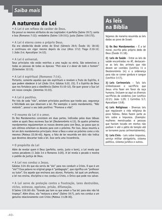 Saiba mais

A natureza da Lei
•	A Lei é um reflexo do caráter de Deus.

Ela possui os mesmos atributos do seu Legislador: é perfeita (Salmo 19:7); santa
e boa (Romanos 7:12); verdadeira (Salmo 119:151); justa (Salmo 119:172).

•	A Lei é eterna como o próprio Deus.

As leis
na Bíblia
Vejamos de maneira resumida as leis
dadas ao povo de Israel:

Ela era obedecida desde antes do Sinai (Gênesis 26:5; Êxodo 16; 18:16)
e continuou em vigor mesmo depois da cruz (Atos 17:2; Tiago 2:10-12;
1 João 2:4; Apocalipse 14:12).

1)	Os Dez Mandamentos – É a lei
moral, escrita pelo próprio dedo de
Deus (Êxodo 31:18).

•	A Lei é universal.

2)	 Leis de Saúde - Entre as leis de
saúde encontradas no AT, destacamse as leis dos animais que não
devem ser comidos (Levítico 11 e
Deuteronômio 14) e a ordenança
para não se comer gordura e sangue
(Levítico 3:17).

Seus princípios não estão restritos a uma nação ou etnia. São extensivos a
todas as pessoas de todas as épocas: “Pois esse é o dever de todo o homem”
(Eclesiastes 12:13).

•	A Lei é espiritual (Romanos 7:14).

Portanto, somente aqueles que são espirituais e revelam o fruto do Espírito, é
que podem obedecer à Lei (João 15:4; Gálatas 5:22, 23). É o Espírito de Deus
que nos fortalece para a obediência (Salmo 51:10-12). Ele quer gravar a Sua Lei
em nosso coração. (Jeremias 31:33).

•	A Lei é positiva.

Por trás de cada “não”, existem princípios positivos que trarão paz, segurança
e felicidade aos que observam a lei. Por exemplo: o sexto mandamento, “Não
matarás”, possui o seu lado positivo: “Promova a vida”.

•	O resumo da Lei é o amor.

Os Dez Mandamentos consistem em duas partes, indicadas pelas duas tábuas
sobre as quais Deus escreveu Sua lei (Deuteronômio 4:13). Os quatro primeiros
mandamentos regulamentam os nossos deveres para com Deus, ao passo que os
seis últimos orientam os deveres para com o próximo. Por isso, Jesus resumiu a
lei em dois mandamentos principais: Amar a Deus e amar ao próximo como a nós
mesmos (Mateus 22:36-40). Agora, o fato de ter resumido em dois não indica
que devemos descartar toda a lei. Isso seria uma incoerência.

•	O propósito da Lei
Além de revelar quem é Deus (perfeito, santo, justo e bom), a Lei revela que
somos pecadores (1 João 3:4 e Romanos 3:20). A lei revela o pecado e mostra
o padrão da justiça de Deus.

•	A Lei nos conduz a Jesus.

Gálatas 3:24 diz que ela serviu de “aio” para nos conduzir a Cristo. O que é um
“aio”? Essa palavra no original grego é “paidagogós”, que significa um “professor
ou tutor”. Era aquele que ensinava aos alunos. Portanto, tal qual um professor,
a lei nos ensina, disciplina e nos conduz a Cristo, o Único que pode nos salvar.

•	A Lei serve de proteção contra a frustração, lares destruídos,
vícios, estresse, egoísmo, prisão, difamação.

O Salmo 119:165 diz: “Grande paz tem os que amam a Tua lei; para eles não há
tropeço”. Além disso, ela “restaura a alma” (Salmo 19:7), pois nos conduz a um
genuíno relacionamento com Cristo (Mateus 11:28-30).

•40•

3)	Leis Cerimoniais – Tais leis
simbolizavam o sacrifício que
Jesus viria fazer em favor da raça
humana. Incluem-se aqui os diversos
sacrifícios de cordeiros (ver Levítico
22:21; João 1:29; 1 Coríntios 5:7;
Apocalipse 13:8).
4)	Leis Religiosas - Diversas leis
que regulavam a vida religiosa do
povo hebreu. Delas fazem parte as
leis sobre a impureza. (Exemplo:
mulheres menstruadas e pessoas
que haviam tocado em mortos não
podiam ir até o pátio do templo até
se tornarem puras cerimonialmente).
5)	 Leis Civis - Leis sobre impostos,
serviço militar obrigatório, sistema
político, sistema jurídico e outros.

 