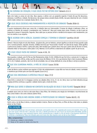 1

Na semana da criação, o que Deus fez no sétimo dia? Gênesis 2:1-3

Após criar todas as coisas em seis dias, Deus separou o sétimo com um propósito especial. O texto diz que Ele descansou,
abençoou e santificou o sábado. Ele descansou não porque estava cansado (Isaías 40:28), mas para relacionar-Se com o homem
recém-criado e deixar-nos o exemplo (Isaías 58:13, 14).

2

O que Deus escreveu nos mandamentos a respeito do sábado? Êxodo 20:8-11

O quarto mandamento afirma que, nesse dia, o trabalho deve ser interrompido. O tempo do sábado é dedicado a Deus, ao
próximo e à família. Ao começar o mandamento com “Lembra-te”, Deus quis revelar duas coisas. Primeiro, se não é para ser
esquecido é porque é importante. Segundo, Deus sabia que as pessoas teriam a tendência de esquecer este mandamento, por
isso nos alertou a seu respeito.

3

De acordo com a Bíblia, quando começa e termina o sábado? Levítico 23:32

Gênesis 1 fala da criação em seis dias literais. (A palavra dia, yom em hebraico, sempre significa um dia de 24 horas quando usada
com o numeral primeiro, segundo, terceiro). A Bíblia menciona que “houve tarde e manhã” em cada dia da criação. Tarde significa
a parte escura (noite) e manhã, a parte clara (dia). Vale ressaltar que o próprio Jesus citou que a parte clara do dia tem 12 horas,
sobrando então 12 horas para a noite (João 11:9). Neemias 13:19 confirma a observância do sábado a partir do pôr do sol.

4

O que Jesus fazia no sábado? Lucas 4:16, 31

Jesus guardou o sábado, pois foi fiel aos Dez Mandamentos (João 15:10). A Bíblia diz que Ele tinha o costume de ir à igreja aos
sábados para ensinar. Afirma, ainda, que Ele curava nesse dia (Mateus 12:10, 13) e que devemos fazer o bem às pessoas (Mateus
12:11,12). O sábado, portanto, não é um dia de ociosidade, mas um tempo dedicado às coisas de Deus e serviço ao próximo.

5

Que dia guardava Maria, a mãe de Jesus? Lucas 23:56

O fato de Maria e outras mulheres que seguiam a Cristo não embalsamarem o corpo dEle nas horas do sábado, revela a seriedade
e reverência que tinham para com esse dia sagrado (Lucas 24:1).

6

Que dia observava o apóstolo Paulo? Atos 17:2

Paulo tinha o costume de ir à sinagoga e ensinar aos sábados (Atos 13:14, 27, 42, 44; 18:4). Isso é um forte indicativo de que
a igreja primitiva continuou a guardar o sábado mesmo após a morte de Cristo.

7

Para que serve o sábado no contexto da relação de Deus e Seus filhos? Ezequiel 20:12

O sábado serve como um sinal ou selo entre Deus e Seus filhos. Ele simboliza uma relação de intimidade e reconhecimento de
Deus como Criador e nós como criaturas (Salmo 95:6).

8

O que a Bíblia nos ensina sobre a perpetuidade do sábado? Isaías 66:22, 23

Assim como a Lei de Deus é eterna, o sábado também é eterno. Mesmo na Nova Terra, os filhos de Deus virão todos os sábados
adorar ao Seu Criador.

Ao coração
Se você é uma pessoa que vive sem tempo, estressada, preocupada com a vida, esgotada pelo excesso de trabalho, Deus quer
que você “puxe o freio de mão” e descanse. Ele criou o sábado pensando em você. Esse é um dia de plena felicidade, quando
separamos tempo para o que realmente importa. Você compreende que o sábado é o dia do Senhor e que devemos observá-lo
conforme o mandamento? Deus tem bênçãos para você nesse dia. Que resposta você vai dar ao Seu Criador?

Meu compromisso	
	
	

•42•

	

Entendo que o sábado é o dia do Senhor.
Desejo ser fiel à guarda do sábado como Jesus foi.

 
