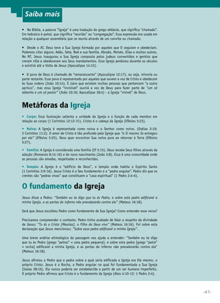 Saiba mais
•	 Na Bíblia, a palavra “Igreja” é uma tradução do grego ekklesia, que significa “chamado”.
Em hebraico é qahal, que significa “reunião” ou “congregação”. Essa expressão era usada em
relação a qualquer assembleia que se reunia através de um convite ou chamado.
•	 Desde o AT, Deus teve a Sua Igreja formada por aqueles que O seguiam e obedeciam.
Podemos citar alguns: Adão, Sete, Noé e sua família, Abraão, Moisés, Elias e muitos outros.
No NT, Jesus inaugurou a Sua Igreja composta pelos judeus convertidos e gentios que
creram nEle e obedeceram aos Seus mandamentos. Essa Igreja perdurou durante os séculos
e existirá até a Volta de Jesus (Apocalipse 14:12).
•	 O povo de Deus é chamado de “remanescente” (Apocalipse 12:17), ou seja, minoria ou
parte restante. Esse povo é representado por aqueles que ouvem a voz de Cristo e obedecem
às Suas ordens (João 10:14). É claro que existem muitas pessoas que pertencem “a outro
aprisco”, mas essa Igreja “invisível” ouvirá a voz de Deus para fazer parte de “um só
rebanho e um só pastor” (João 10:16; Apocalipse 18:4) - a Igreja “visível” de Deus.

Metáforas da Igreja
•	 Corpo: Essa ilustração salienta a unidade da Igreja e a função de cada membro em
relação ao corpo (1 Coríntios 12:12-31). Cristo é o cabeça da Igreja (Efésios 5:23).
•	 Noiva: A Igreja é representada como noiva e o Senhor como noivo. (Oséias 2:19;
2 Coríntios 11:2). O amor de Cristo é tão profundo pela Igreja que “a Si mesmo Se entregou
por ela” (Efésios 5:25). Deus quer encontrar Sua noiva pura ao retornar à Terra (Efésios
5:27).
•	 Família: A Igreja é considerada uma família (Ef 3:15). Deus recebe Seus filhos através da
adoção (Romanos 8:14-16) e do novo nascimento (João 3:8). Essa é uma comunidade onde
as pessoas são amadas, respeitadas e reconhecidas.
•	 Templo: A Igreja é o “edifício de Deus”, o templo onde habita o Espírito Santo
(1 Coríntios 3:9-16). Jesus Cristo é o Seu fundamento e a “pedra angular”. Pedro diz que os
crentes são “pedras vivas” que constituem a “casa espiritual” (1 Pedro 2:4-6).	

O fundamento da Igreja
Jesus disse a Pedro: “Também eu te digo que tu és Pedro, e sobre esta pedra edificarei a
minha Igreja, e as portas do inferno não prevalecerão contra ela” (Mateus 16:18).
Será que Jesus escolheu Pedro como fundamento de Sua Igreja? Como entender esse verso?
Precisamos compreender o contexto. Pedro tinha acabado de falar a respeito da divindade
de Jesus: “Tu és o Cristo [Messias], o Filho do Deus vivo” (Mateus 16:16). Foi sobre esta
declaração que Jesus mencionou: “Sobre essa pedra edificarei a minha Igreja”.
Uma breve análise etimológica da passagem nos ajuda a entender: “Também eu te digo
que tu és Pedro [grego “petros” = uma pedra pequena], e sobre esta pedra [grego “petra”
= rocha] edificarei a minha Igreja, e as portas do inferno não prevalecerão contra ela”
(Mateus 16:18).
Jesus afirmou a Pedro que a pedra sobre a qual seria edificada a Igreja era Ele mesmo, o
próprio Cristo. Jesus é a Rocha, a Pedra angular na qual foi fundamentada a Sua Igreja
(Isaías 28:16). Ela nunca poderia ser estabelecida a partir de um ser humano imperfeito.
O próprio Pedro afirmou que Cristo é o fundamento da Igreja (Atos 4:10-12; 1 Pedro 2:4).

•47•

 