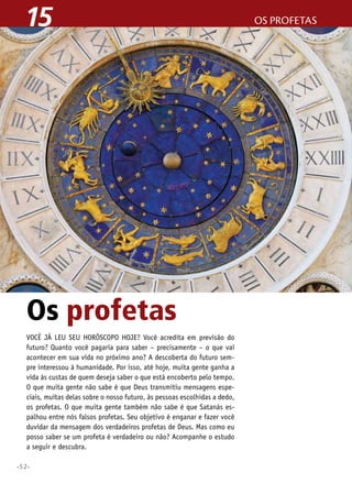 15

Os profetas
Você já leu seu horóscopo hoje? Você acredita em previsão do
futuro? Quanto você pagaria para saber – precisamente – o que vai
acontecer em sua vida no próximo ano? A descoberta do futuro sempre interessou à humanidade. Por isso, até hoje, muita gente ganha a
vida às custas de quem deseja saber o que está encoberto pelo tempo.
O que muita gente não sabe é que Deus transmitiu mensagens especiais, muitas delas sobre o nosso futuro, às pessoas escolhidas a dedo,
os profetas. O que muita gente também não sabe é que Satanás espalhou entre nós falsos profetas. Seu objetivo é enganar e fazer você
duvidar da mensagem dos verdadeiros profetas de Deus. Mas como eu
posso saber se um profeta é verdadeiro ou não? Acompanhe o estudo
a seguir e descubra.
•52•

os profetas

 