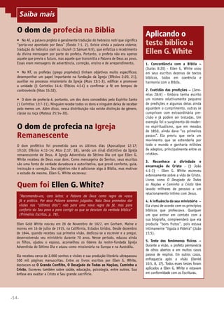 Saiba mais
Saiba mais

O dom de profecia na Bíblia
•	 No AT, a palavra profeta é geralmente tradução do hebraico nabi que significa
“porta-voz apontado por Deus” (Êxodo 7:1, 2). Existe ainda a palavra vidente,
tradução do hebraico roeh ou chozeh (1 Samuel 9:9), que enfatiza o recebimento
da divina mensagem por parte do profeta. Portanto, o profeta não era apenas
aquele que previa o futuro, mas aquele que transmitia a Palavra de Deus ao povo.
Essas eram mensagens de advertência, correção, ensino e de arrependimento.
•	 No NT, os profetas (grego prophetes) tinham objetivos muito específicos:
desempenhar um papel importante na fundação da Igreja (Efésios 2:20, 21),
auxiliar no processo missionário da Igreja (Atos 13:1-3), edificar e promover
a unidade (1 Coríntios 14:4; Efésios 4:14) e confirmar a fé em tempos de
controvérsia (Atos 15:32).
•	 O dom de profecia é, portanto, um dos dons concedidos pelo Espírito Santo
(1 Coríntios 12:7-11). Ninguém recebe todos os dons e ninguém deixa de receber
pelo menos um. Além disso, nessa distribuição não existe distinção de gênero,
classe ou raça (Mateus 25:14-30).

O dom de profecia na Igreja
Remanescente
O dom profético foi prometido para os últimos dias (Apocalipse 12:17;
19:10; Efésios 4:11-14; Atos 2:17, 18), sendo um sinal distintivo da Igreja
remanescente de Deus. A Igreja Adventista do Sétimo Dia crê que Ellen G.
White recebeu de Deus esse dom. Como mensageira do Senhor, seus escritos
são uma fonte de verdade duradoura e autoritativa, que provê conforto, guia,
instrução e correção. Seu objetivo não é adicionar algo à Bíblia, mas motivar
o estudo da mesma. Ellen G. White escreveu:

Quem foi Ellen G. White?
“Recomendo-vos, caro leitor, a Palavra de Deus como regra de vossa
fé e prática. Por essa Palavra seremos julgados. Nela Deus prometeu dar
visões nos “últimos dias”; não para uma nova regra de fé, mas para
conforto do Seu povo e para corrigir os que se desviam da verdade bíblica”
(Primeiros Escritos, p. 78).
Ellen Gold White nasceu em 26 de Novembro de 1827, em Gorham, Maine e
morreu em 16 de julho de 1915, na Califórnia, Estados Unidos. Desde dezembro
de 1844, quando recebeu sua primeira visão, dedicou-se a escrever e a pregar,
desenvolvendo seu ministério durante 70 anos. Nesse período, educou ainda
os filhos, ajudou o esposo, aconselhou os líderes da recém-fundada Igreja
Adventista do Sétimo Dia e atuou como missionária na Europa e na Austrália.
Ela recebeu cerca de 2.000 sonhos e visões e sua produção literária ultrapassou
100 mil páginas manuscritas. Entre os livros escritos por Ellen G. White,
destacam-se O Grande Conflito, O Desejado de Todas as Nações, Caminho a
Cristo. Escreveu também sobre saúde, educação, psicologia, entre outros. Sua
ênfase era exaltar a Cristo e Seu grande sacrifício.

•54•

Aplicando o
teste bíblico a
Ellen G. White
1. Concordância com a Bíblia –
(Isaías 8:20) - Ellen G. White usou
em seus escritos dezenas de textos
bíblicos, todos em coerência e
harmonia com a Bíblia.
2. Exatidão das predições – (Jeremias 28:9) - Embora tenha escrito
um número relativamente pequeno
de predições e algumas delas ainda
aguardem o cumprimento, outras se
cumpriram com extraordinária precisão e já podem ser testadas. Um
exemplo foi o surgimento do moderno espiritualismo, que em meados
de 1850, ainda dava “os primeiros
passos”. Ela previu que seria um
movimento que se estenderia por
todo o mundo e ganharia milhões
de adeptos, principalmente entre os
cristãos.
3. Reconhece a divindade e
encarnação de Cristo – (1 João
4:1-3) - Ellen G. White escreveu
extensamente sobre a vida de Cristo.
Livros como O Desejado de Todas
as Nações e Caminho a Cristo têm
levado milhares de pessoas a um
relacionamento íntimo com Jesus.
4. A influência do seu ministério –
Ela viveu de acordo com os princípios
bíblicos que professava. Qualquer
um que entrar em contato com a
sua biografia, compreenderá que ela
produzia “bons frutos”, pois estava
intimamente “ligada à Videira” (João
15:5).
5. Teste dos fenômenos físicos –
Durante a visão, o profeta permanecia
de olhos abertos e em muitos casos
parava de respirar. Em outros casos,
enfraquecia após a visão (Daniel
10:5, 8, 17). Todos esses testes foram
aplicados a Ellen G. White e estavam
em conformidade com as Escrituras.

 