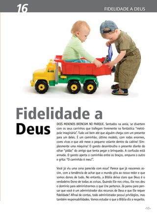 1
16

fidelidade a deus
A Bíblia Sagrada

Fidelidade a
Deus

Dois meninos brincam no parque. Sentados na areia, se divertem
com os seus carrinhos que trafegam livremente na fantástica “metrópole imaginária”. Tudo vai bem até que alguém chega com um presente
para um deles. É um caminhão, último modelo, com rodas enormes,
cores vivas e que até mexe o pequeno volante dentro da cabine! Simplesmente uma máquina! O garoto desembrulha o presente diante do
olhar “pidão” do amigo que tenta pegar o brinquedo. A confusão está
armada. O garoto aperta o caminhão entre os braços, empurra o outro
e grita: “O caminhão é meu!”.

Você já viu uma cena parecida com essa? Parece que já nascemos assim, com a tendência de achar que o mundo gira ao nosso redor e que
somos donos de tudo. No entanto, a Bíblia deixa claro que Deus é o
verdadeiro Dono de todas as coisas. Quando Ele nos criou, Ele nos deu
o domínio para administrarmos o que Lhe pertence. Já parou para pensar que você é um administrador dos recursos de Deus e que Ele requer
fidelidade? Afinal de contas, todo administrador possui privilégios, mas
também responsabilidades. Vamos estudar o que a Bíblia diz a respeito.
•55•

 