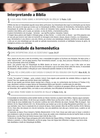 Interpretando a Bíblia

1

O que disse Pedro sobre a interpretação da Bíblia? 2 Pedro 1:20

A Bíblia não deve ser interpretada segundo nossas ideias particulares. Sua interpretação deve seguir as orientações que ela mesma
oferece. Ao conjunto de regras que se deve usar na interpretação da Bíblia, chamamos de Hermenêutica. Hermenêutica significa
interpretação do sentido das palavras, e a arte e ciência de interpretar textos sagrados ou leis. Não é uma ciência limitada
somente à área bíblica, pois é usada, por exemplo, na área de direito, a hermenêutica jurídica.
A palavra hermenêutica vem do grego – hermeneo – que significa explicar, interpretar, traduzir.
A imagem dessa palavra está ligada à mitologia grega, ao deus Hermes – o correio entre os deuses – que tinha pequenas asas
em seus pés para torná-lo mais veloz em transmitir as mensagens entre deuses e deuses, deuses e homens, e as interpretava.
Logo, Hermenêutica é uma ciência e uma arte. Ciência, por envolver uma metodologia (métodos científicos de análise textual),
e arte, por ser uma metodologia que não pode ser aplicada mecanicamente, envolvendo as habilidades humanas do gênio, da
inteligência artística e da criatividade.

Necessidade da hermenêutica

2

Como interpretava Jesus as Escrituras? Lucas 24:27
	

Jesus, depois de três anos e meio de ministério, teve a necessidade de explicar as Escrituras aos discípulos. No texto acima, o
verbo “expunha-lhes”, vem do grego hermenu,“fazer hermenêutica através”, ou seja, Jesus procurou interpretar as Escrituras, e
fez isso percorrendo vários livros da Bíblia.
Assim, uma primeira regra de interpretação da Bíblia deveria ser buscar em vários livros o que é dito sobre um tema
(Isaías 28:10). No caso de Jesus, ele buscava ensinar aos discípulos o que as Escrituras diziam sobre Ele mesmo. A necessidade
de interpretar a Bíblia também é reforçada por outro interessante episódio relatado no livro de Atos.

3

Qual foi a conclusão a que chegou o eunuco em seu diálogo com Felipe? Atos 8:30, 31

O verbo “me explicar” é hodegeo – guiar, conduzir, instruir. Como alguém pode aprender das verdades bíblicas se alguém não
ensinar? Para isso, aqueles que ensinam devem estar habilitados.
Paulo diz que aqueles que ensinam devem manejar bem a Palavra, ou seja, ter conhecimento das Escrituras (2 Timóteo 2:15).
Logo, deveríamos conhecer as regras básicas da interpretação bíblica para descobrir o sentido exato de cada texto.
Outro motivo que salienta a necessidade de saber interpretar a Bíblia é a existência de passagens difíceis que facilmente podem
ser distorcidas. Até o apóstolo Pedro, com todos os seus predicados, teve dificuldade de hermenêutica em algum momento.

4

Que disse Pedro sobre os escritos de Paulo? 2 Pedro 3:15, 16

A necessidade da hermenêutica existe também devido aos fatores inerentes ao próprio texto bíblico. Vejamos alguns exemplos:
1) Antiguidade do texto bíblico. Os 66 livros que compõem a Bíblia foram escritos entre 1.500 a.C. e 100 d.C. Esse período está
muito longe da nossa realidade atual. Os costumes e práticas são muito diferentes das atuais. Exemplo: Mães de aluguel - Sara
(Gênesis 16:12), Raquel (Gênesis 30:1-13). Há documentos que revelam que as leis da antiga Mesopotâmia permitiam isso, com
suas restrições, claro. Essa é a expressão de um costume da época. Outro exemplo: Altos de sacrifício (Levítico 26:30, Números
22:41). Esses altos não estavam em cima de montanhas, mas uma plataforma mais alta que o terreno local, e poderia ser até
mesmo num vale.
2) Expressões da época: Chuva temporã e Serôdia (Deuteronômio 11:14). Eram chuvas que caíam para se lançar a semente e
para amadurecer o grão já na época da colheita. Essas chuvas são usadas como simbolismos da obra do Espírito Santo no dia de
Pentecostes e nos dias finais da história humana (Joel 2:28-30; Atos 2:16).
3) Barreira da Língua: Nossa língua portuguesa está muito distante das línguas bíblicas. O Antigo Testamento foi escrito em
hebraico e aramaico, e o Novo Testamento, escrito em grego. Essas são línguas bem diferentes e antigas, o que torna ainda
mais desafiadora a tarefa de interpretação da Bíblia.

•6•

 