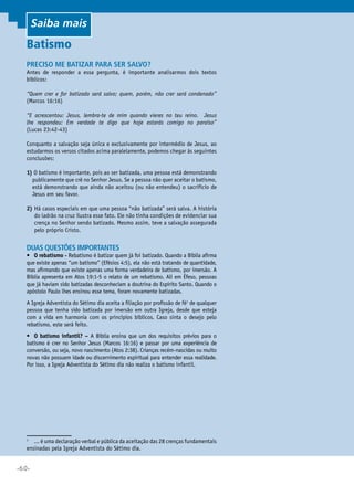 Saiba mais

Batismo
Preciso me batizar para ser salvo?

Antes de responder a essa pergunta, é importante analisarmos dois textos
bíblicos:
“Quem crer e for batizado será salvo; quem, porém, não crer será condenado”
(Marcos 16:16)
“E acrescentou: Jesus, lembra-te de mim quando vieres no teu reino. Jesus
lhe respondeu: Em verdade te digo que hoje estarás comigo no paraíso”
(Lucas 23:42-43)
Conquanto a salvação seja única e exclusivamente por intermédio de Jesus, ao
estudarmos os versos citados acima paralelamente, podemos chegar às seguintes
conclusões:
1)O batismo é importante, pois ao ser batizada, uma pessoa está demonstrando
publicamente que crê no Senhor Jesus. Se a pessoa não quer aceitar o batismo,
está demonstrando que ainda não aceitou (ou não entendeu) o sacrifício de
Jesus em seu favor.
2) Há casos especiais em que uma pessoa “não batizada” será salva. A história
do ladrão na cruz ilustra esse fato. Ele não tinha condições de evidenciar sua
crença no Senhor sendo batizado. Mesmo assim, teve a salvação assegurada
pelo próprio Cristo.

Duas questões importantes

•	 O rebatismo - Rebatismo é batizar quem já foi batizado. Quando a Bíblia afirma
que existe apenas “um batismo” (Efésios 4:5), ela não está tratando de quantidade,
mas afirmando que existe apenas uma forma verdadeira de batismo, por imersão. A
Bíblia apresenta em Atos 19:1-5 o relato de um rebatismo. Ali em Éfeso, pessoas
que já haviam sido batizadas desconheciam a doutrina do Espírito Santo. Quando o
apóstolo Paulo lhes ensinou esse tema, foram novamente batizadas.
A Igreja adventista do sétimo dia aceita a filiação por profissão de fé1 de qualquer
pessoa que tenha sido batizada por imersão em outra Igreja, desde que esteja
com a vida em harmonia com os princípios bíblicos. Caso sinta o desejo pelo
rebatismo, este será feito.
•	 O batismo infantil? – A Bíblia ensina que um dos requisitos prévios para o
batismo é crer no Senhor Jesus (Marcos 16:16) e passar por uma experiência de
conversão, ou seja, novo nascimento (Atos 2:38). Crianças recém-nascidas ou muito
novas não possuem idade ou discernimento espiritual para entender essa realidade.
Por isso, a Igreja Adventista do Sétimo dia não realiza o batismo infantil.

	 ... é uma declaração verbal e pública da aceitação das 28 crenças fundamentais
ensinadas pela Igreja adventista do sétimo dia.

1

•60•

 