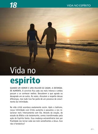 18

vida no espírito

Vida no
espírito
Quando um homem e uma mulher se casam, a intimidade aumenta. O convívio fica cada vez mais intenso e ambos
passam a se conhecer melhor. Descobrem o que agrada ou
desagrada um ao outro. Às vezes, discutem a respeito dessas
diferenças, mas tudo isso faz parte de um processo de crescimento da intimidade.
Na vida cristã acontece exatamente assim. Após o batismo,
nossa intimidade com Cristo aumenta e passamos a nos relacionar mais intensamente com Ele. Através da oração, do
estudo da Bíblia e do testemunho, somos transformados pela
ação do Espírito Santo. Essa mudança extraordinária tem por
finalidade nos tornar cada vez mais semelhantes a Jesus. Isso
não é fantástico?
•61•

 