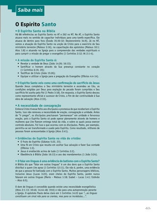 Saiba mais

O Espírito Santo
•	O Espírito Santo na Bíblia

Há 88 referências ao Espírito Santo no AT e 262 no NT. No AT, o Espírito Santo
atuava mais no sentido de capacitar indivíduos para uma tarefa específica. Ele
atuava de dentro para fora (Êxodo 35:30-32; Deuteronômio 34:9). Já no NT,
vemos a atuação do Espírito Santo na unção de Cristo para o exercício do Seu
ministério terrestre (Mateus 3:16), na capacitação dos apóstolos (Mateus 10:1;
Atos 1:8) e atuando na Igreja para a compreensão das verdades espirituais e
para cumprir a missão de pregar o evangelho (1 Coríntios 2:12; At 2:1-4).

•	A missão do Espírito Santo é:

•	 Revelar a verdade de Deus (João 14:26; 16:13);
•	 
Santificar o homem através da Sua presença constante no coração
(1 Coríntios 6:19, 20);
•	 Testificar de Cristo (João 15:26);
•	 Equipar e utilizar a Igreja para a pregação do Evangelho (Efésios 4:4-14).

•	O Espírito Santo veio como uma confirmação do sacrifício de Jesus

Quando Jesus completou o Seu ministério terrestre e ascendeu ao Céu, as
condições exigidas por Deus para expiação do pecado foram cumpridas e Seu
sacrifício foi aceito pelo Pai (1 Pedro 3:18). Em resposta, o Espírito Santo desceu
como representante oficial e sucessor de Cristo, a fim de dar continuidade à Sua
obra de salvação (Atos 2:33).

•	A necessidade de consagração

Embora Cristo tivesse feito aos discípulos a promessa de que receberiam o Espírito
Santo, isso não removeu a necessidade de oração, consagração e unidade. Antes
de “ir pregar”, os discípulos precisavam “permanecer” em unidade e fervorosa
oração, pois o Espírito Santo só pode operar plenamente através de homens e
mulheres que Lhe fizeram entrega total da vida, e sobre os quais possa exercer
controle absoluto. Foi isso o que ocorreu com os discípulos. Pedro, por exemplo,
permitiu-se ser transformado e usado pelo Espírito. Como resultado, milhares de
pessoas foram acrescentadas à Igreja (Atos 2:41).

•	Evidências do Espírito Santo na vida do cristão:

•	 O fruto do Espírito (Gálatas 5:22, 23).
•	  ma fé em Cristo que resulta em aceitar Sua salvação e fazer Sua vontade
U
(Efésios 1:3).
•	 Jesus é enaltecido acima de tudo (1 Coríntios 2:2).
•	 Obediência à Bíblia (João 16:13) e aos dez mandamentos (1 João 3:24).

•	O falar em línguas é uma evidência do batismo com o Espírito Santo?

A Bíblia diz que “falar em outras línguas” é um dos dons que o Espírito Santo
distribui a quem Lhe apraz (1 Coríntios 12:11). Ele não é, porém, uma evidência
de que a pessoa foi batizada com o Espírito Santo. Muitos personagens bíblicos,
inclusive Jesus (Lucas 3:22), eram cheios do Espírito Santo, porém nunca
falaram em outras línguas (Maria – Mateus 1:18; Isabel – Lucas 1:41; Estêvão
– Atos 6:5).
O dom de línguas é concedido quando existe uma necessidade evangelística
(Atos 2:1-13; 10:46; 14:44-48; 19:6) e não para uma autopromoção perante
a Igreja. O apóstolo Paulo deixa claro em 1 Coríntios 14:22 que “...as línguas
constituem um sinal não para os crentes, mas para os incrédulos...”.

•63•

 