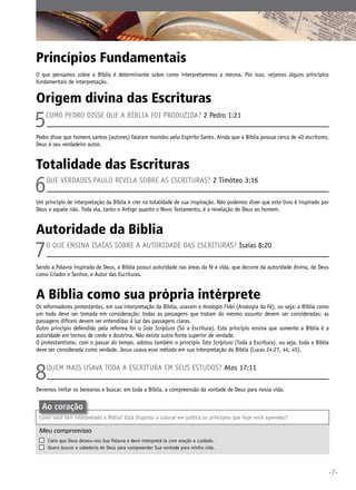 Princípios Fundamentais
O que pensamos sobre a Bíblia é determinante sobre como interpretaremos a mesma. Por isso, vejamos alguns princípios
fundamentais de interpretação.

Origem divina das Escrituras

5

Como Pedro disse que a Bíblia foi produzida? 2 Pedro 1:21

Pedro disse que homens santos (autores) falaram movidos pelo Espírito Santo. Ainda que a Bíblia possua cerca de 40 escritores,
Deus é seu verdadeiro autor.

Totalidade das Escrituras

6

Que verdades Paulo revela sobre as Escrituras? 2 Timóteo 3:16

Um princípio de interpretação da Bíblia é crer na totalidade de sua inspiração. Não podemos dizer que este livro é inspirado por
Deus e aquele não. Toda ela, tanto o Antigo quanto o Novo Testamento, é a revelação de Deus ao homem.

Autoridade da Bíblia

7

o que ensina Isaías sobre a autoridade das Escrituras? Isaías 8:20

Sendo a Palavra inspirada de Deus, a Bíblia possui autoridade nas áreas da fé e vida, que decorre da autoridade divina, de Deus
como Criador e Senhor, e Autor das Escrituras.

A Bíblia como sua própria intérprete
Os reformadores protestantes, em sua interpretação da Bíblia, usavam a Analogia Fidei (Analogia da Fé), ou seja: a Bíblia como
um todo deve ser tomada em consideração; todas as passagens que tratam do mesmo assunto devem ser consideradas; as
passagens difíceis devem ser entendidas à luz das passagens claras.
Outro princípio defendido pela reforma foi o Sola Scriptura (Só a Escritura). Este princípio ensina que somente a Bíblia é a
autoridade em termos de credo e doutrina. Não existe outra fonte superior de verdade.
O protestantismo, com o passar do tempo, adotou também o princípio Tota Scriptura (Toda a Escritura), ou seja, toda a Bíblia
deve ser considerada como verdade. Jesus usava esse método em sua interpretação da Bíblia (Lucas 24:27, 44, 45).

8

Quem mais usava toda a Escritura em seus estudos? Atos 17:11

Devemos imitar os bereanos e buscar, em toda a Bíblia, a compreensão da vontade de Deus para nossa vida.

Ao coração
Como você tem interpretado a Bíblia? Está disposto a colocar em prática os princípios que hoje você aprendeu?

Meu compromisso	
	
	

	

Creio que Deus deixou-nos Sua Palavra e devo interpretá-la com oração e cuidado.
Quero buscar a sabedoria de Deus para compreender Sua vontade para minha vida.

•7•

 