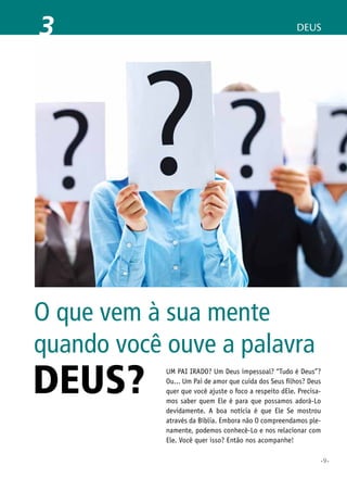 3

DEUS

O que vem à sua mente
quando você ouve a palavra

DEUS?

Um Pai irado? Um Deus impessoal? “Tudo é Deus”?
Ou... Um Pai de amor que cuida dos Seus filhos? Deus
quer que você ajuste o foco a respeito dEle. Precisamos saber quem Ele é para que possamos adorá-Lo
devidamente. A boa notícia é que Ele Se mostrou
através da Bíblia. Embora não O compreendamos plenamente, podemos conhecê-Lo e nos relacionar com
Ele. Você quer isso? Então nos acompanhe!
•9•

 
