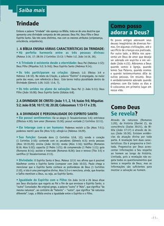 •11•
Trindade
Embora a palavra “trindade” não apareça na Bíblia, trata-se de uma doutrina que
apresenta uma divindade composta de três pessoas: Deus Pai, Deus Filho e Deus
Espírito Santo. São três seres distintos, mas com os mesmos atributos (onipresença,
onisciência, onipotência).
1. A Bíblia ensina várias características da Trindade:
•	Há perfeita harmonia entre as três pessoas divinas:
(Mateus 3:16, 17; 28:19; 2 Coríntios 13:13; 1 Pedro 1:2, João 14:16, 26).
•	A Trindade é existente desde a eternidade: Deus Pai (Hebreus 1:12);
Deus Filho (Miquéias 5:2; Is 9:6); Deus Espírito Santo (Hebreus 9:14).
•	Os três participaram na criação: (Gênesis 1:2; Efésios 3:9 e
Hebreus 1:8-10). No relato da Criação, a palavra “Elohim” é empregada, na maior
parte das vezes, com referência a Deus. Este termo indica pluralidade dentro da
Divindade (Gênesis 1:26; 3:22; 11:6, 7).
•	Os três unidos no plano da salvação: Deus Pai (1 João 5:11); Deus
Filho (João 10:28); Deus Espírito Santo (Gálatas 6:8).
2.A divindade de Cristo: (João 1:1, 2, 14; Isaías 9:6; Miquéias
5:2; João 8:58; 10:17,18; 20:28; Colossenses 1:13-17 e 2:9).
3. A divindade e personalidade do Espírito Santo:
•	Ele possui sentimentos: Ele se alegra (1 Tessalonicenses 1:6); entristece
(Efésisos 4:30); tem amor (Romanos 15:30); possui vontade (1 Coríntios 12:11).
•	Ele interage com o ser humano: Podemos resistir a Ele (Atos 7:51);
podemos mentir para Ele (Atos 5:3); ultrajá-Lo (Hebreus 10:29).
•	Sua função: Concede dons (1 Coríntios 12:8, 12); sonda o coração
(1 Coríntios 2:10); contende com os pecadores (Gênesis 6:3); envia pessoas
(Atos 10:19,20); ensina (João 16:13); revela (Atos 1:16); testifica (Romanos
8:16; Atos 5:32); capacita (2 Pedro 1:21); dá compreensão (1 Pedro 1:11); guia
(Romanos 8:14); assiste e intercede (Romanos 8:26); lava e renova (Tito 3:5) e
santifica (2 Tessalonicenses 2:13).
•	Divindade: O Espírito Santo é Deus. Mateus 12:31 nos afirma que é possível
blasfemar contra o Espírito Santo (comparar com João 10:33). Paulo chega a
mencionar que o Espírito Santo conhece as profundezas de Deus (1 Coríntios
2:10), e isto é uma prerrogativa divina. Atos 5:3 e 4 menciona, ainda, que Ananias
e Safira mentiram a Deus, ou seja, ao Espírito Santo.
•	Igualdade do Espírito com o Filho: Em João 14:16 e 26 Jesus disse
aos Seus discípulos que rogaria ao Pai a fim de que enviasse o Espírito Santo, o
“outro” Consolador. No original grego, a palavra “outro” é “Alós”, que significa “da
mesma natureza”, ao contrário de “heterós” – “outro”, que significa “de natureza
diferente”. Logo, a Bíblia ensina a igualdade entre o Espírito e o Filho.
Como Deus
Se revela?
Através da natureza (Romanos
1:20), da história (Daniel 2), da
consciência (Isaías 30:21), da Bí-
blia (João 17:17) e através de Je-
sus (João 10:30). Existem evidên-
cias da atuação divina por toda
parte. A revelação tem duas carac-
terísticas: Ela é progressiva e limi-
tada. Progressiva por Deus acres-
centar informações a Seu respeito
ao homem ao longo da história.
Limitada, pois a revelação não es-
gota todos os questionamentos que
temos a respeito de Deus, mas as
informações são suficientes para
mostrar a salvação ao homem.
Como posso
adorar a Deus?
Os povos antigos adoravam seus
deuses imaginários de diversas for-
mas. Em algumas civilizações, até o
sacrifício de crianças era praticado.
Por outro lado, a Bíblia nos apre-
senta um Deus de amor que deseja
ser adorado em espírito e em ver-
dade (João 4:23). Adoramos a Deus
quando vamos à Igreja, quando
lemos Sua Palavra, quando oramos
e quando testemunhamos dEle às
outras pessoas. Em resumo, Deus
é verdadeiramente adorado quando
andamos com Ele todos os dias e
O colocamos em primeiro lugar em
nossa vida.
Saiba mais
 