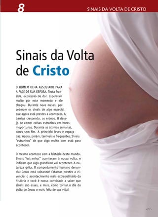 •27•
sinais da volta de cristo8
O homem olha assustado para
a face de sua esposa. Testa fran-
zida, expressão de dor. Esperaram
muito por este momento e ele
chegou. Durante nove meses, per-
ceberam os sinais de algo especial
que agora está prestes a acontecer. A
barriga crescendo, os enjoos. O dese-
jo de comer coisas estranhas em horas
inoportunas. Durante as últimas semanas,
dores sem fim. A princípio leves e espaça-
das. Agora, porém, terríveis e frequentes. Sinais
“estranhos” de que algo muito bom está para
acontecer.
O mesmo acontece com a história deste mundo.
Sinais “estranhos” acontecem à nossa volta, e
indicam que algo grandioso vai acontecer. A na-
tureza grita. O comportamento humano denun-
cia: Jesus está voltando! Estamos prestes a vi-
venciar o acontecimento mais extraordinário da
história e você é nosso convidado a saber que
sinais são esses, e mais, como tornar o dia da
Volta de Jesus o mais feliz de sua vida!
Sinais da Volta
de Cristo
•27•
 