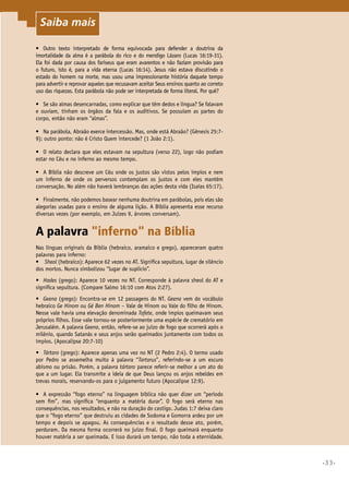 •33•
•	 Outro texto interpretado de forma equivocada para defender a doutrina da
imortalidade da alma é a parábola do rico e do mendigo Lázaro (Lucas 16:19-31).
Ela foi dada por causa dos fariseus que eram avarentos e não faziam provisão para
o futuro, isto é, para a vida eterna (Lucas 16:14). Jesus não estava discutindo o
estado do homem na morte, mas usou uma impressionante história daquele tempo
para advertir e reprovar aqueles que recusavam aceitar Seus ensinos quanto ao correto
uso das riquezas. Esta parábola não pode ser interpretada de forma literal. Por quê?
•	 Se são almas desencarnadas, como explicar que têm dedos e língua? Se falavam
e ouviam, tinham os órgãos da fala e os auditivos. Se possuíam as partes do
corpo, então não eram “almas”.
•	 Na parábola, Abraão exerce intercessão. Mas, onde está Abraão? (Gênesis 25:7-
9); outro ponto: não é Cristo Quem intercede? (1 João 2:1).
•	 O relato declara que eles estavam na sepultura (verso 22), logo não podiam
estar no Céu e no inferno ao mesmo tempo.
•	 A Bíblia não descreve um Céu onde os justos são vistos pelos ímpios e nem
um inferno de onde os perversos contemplam os justos e com eles mantêm
conversação. No além não haverá lembranças das ações desta vida (Isaías 65:17).
•	 Finalmente, não podemos basear nenhuma doutrina em parábolas, pois elas são
alegorias usadas para o ensino de alguma lição. A Bíblia apresenta esse recurso
diversas vezes (por exemplo, em Juízes 9, árvores conversam).
A palavra inferno na Bíblia
Nas línguas originais da Bíblia (hebraico, aramaico e grego), apareceram quatro
palavras para inferno:
•	 Sheol (hebraico): Aparece 62 vezes no AT. Significa sepultura, lugar de silêncio
dos mortos. Nunca simbolizou “lugar de suplício”.
•	 Hades (grego): Aparece 10 vezes no NT. Corresponde à palavra sheol do AT e
significa sepultura. (Compare Salmo 16:10 com Atos 2:27).
•	 Geena (grego): Encontra-se em 12 passagens do NT. Geena vem do vocábulo
hebraico Ge Hinom ou Gé Ben Hinom – Vale de Hinom ou Vale do filho de Hinom.
Nesse vale havia uma elevação denominada Tofete, onde ímpios queimavam seus
próprios filhos. Esse vale tornou-se posteriormente uma espécie de crematório em
Jerusalém. A palavra Geena, então, refere-se ao juízo de fogo que ocorrerá após o
milênio, quando Satanás e seus anjos serão queimados juntamente com todos os
ímpios. (Apocalipse 20:7-10)
•	 Tártaro (grego): Aparece apenas uma vez no NT (2 Pedro 2:4). O termo usado
por Pedro se assemelha muito à palavra “Tartarus”, referindo-se a um escuro
abismo ou prisão. Porém, a palavra tártaro parece referir-se melhor a um ato do
que a um lugar. Ela transmite a ideia de que Deus lançou os anjos rebeldes em
trevas morais, reservando-os para o julgamento futuro (Apocalipse 12:9).
•	 A expressão “fogo eterno” na linguagem bíblica não quer dizer um “período
sem fim”, mas significa “enquanto a matéria durar”. O fogo será eterno nas
consequências, nos resultados, e não na duração do castigo. Judas 1:7 deixa claro
que o “fogo eterno” que destruiu as cidades de Sodoma e Gomorra ardeu por um
tempo e depois se apagou. As consequências e o resultado desse ato, porém,
perduram. Da mesma forma ocorrerá no juízo final. O fogo queimará enquanto
houver matéria a ser queimada. E isso durará um tempo, não toda a eternidade.
Saiba mais
 