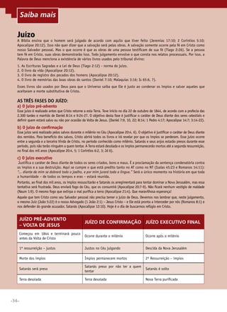 •36•
Juízo
A Bíblia ensina que o homem será julgado de acordo com aquilo que tiver feito (Jeremias 17:10; 2 Coríntios 5:10;
Apocalipse 20:12). Isso não quer dizer que a salvação será pelas obras. A salvação somente ocorre pela fé em Cristo como
nosso Salvador pessoal. Mas o que ocorre é que as obras de uma pessoa testificam de sua fé (Tiago 2:26). Se a pessoa
tem fé em Cristo, suas obras demonstrarão isso. Todo julgamento envolve o que consta nos relatos processuais. Por isso, a
Palavra de Deus menciona a existência de vários livros usados pelo tribunal divino:
1. As Escrituras Sagradas e a Lei de Deus (Tiago 2:12) - norma do juízo.
2. O livro da vida (Apocalipse 20:12).
3. O livro de registro dos pecados dos homens (Apocalipse 20:12).
4. O livro de memórias das boas obras do santos (Daniel 7:10; Malaquias 3:16; Is 65:6, 7).
Esses livros são usados por Deus para que o Universo saiba que Ele é justo ao condenar os ímpios e salvar aqueles que
aceitaram a morte substitutiva de Cristo.
As três fases do juízo:
a) O juízo pré-advento
Esse juízo é realizado antes que Cristo retorne a esta Terra. Teve início no dia 22 de outubro de 1844, de acordo com a profecia das
2.300 tardes e manhãs de Daniel 8:14 e 9:24-27. O objetivo desta fase é justificar o caráter de Deus diante dos seres celestiais e
definir quem estará salvo ou não por ocasião da Volta de Jesus. (Daniel 7:9, 10, 22; 8:14; 1 Pedro 4:17; Apocalipse 14:7; 3:14-22).
b) O juízo de confirmação
Esse juízo será realizado pelos salvos durante o milênio no Céu (Apocalipse 20:4, 6). O objetivo é justificar o caráter de Deus diante
dos remidos. Para benefício dos salvos, Cristo abrirá todos os livros e irá revelar por que os ímpios se perderam. Esse juízo ocorre
entre a segunda e a terceira Vinda de Cristo, no período conhecido como milênio. Satanás e seus anjos estarão presos durante esse
período, pois não terão ninguém a quem tentar. A Terra estará desolada e os ímpios permanecerão mortos até a segunda ressurreição,
no final dos mil anos (Apocalipse 20:4, 5; 1 Coríntios 6:2, 3; Jd 6).
c) O juízo executivo
Justifica o caráter de Deus diante de todos os seres criados, bons e maus. É a proclamação da sentença condenatória contra
os ímpios e a sua destruição. Aqui se cumpre o que está predito tanto no AT como no NT (Isaías 45:23 e Romanos 14:11):
“... diante de mim se dobrará todo o joelho, e por mim jurará toda a língua.” Será o único momento na história em que toda
a humanidade – de todos os tempos e eras – estará reunida.
Portanto, ao final dos mil anos, os ímpios ressuscitarão e Satanás os arregimentará para tentar dominar a Nova Jerusalém, mas essa
tentativa será frustrada. Deus enviará fogo do Céu, que os consumirá (Apocalipse 20:7-9). Não ficará nenhum vestígio de maldade
(Naum 1:9). O mesmo fogo que extirpa o mal purifica a terra (Apocalipse 21:4). Que maravilhosa esperança!
Aquele que tem Cristo como seu Salvador pessoal não precisa temer o juízo de Deus. Devemos nos lembrar que, neste julgamento,
o mesmo Juiz (João 5:22) é o nosso Advogado (1 João 2:1) – Jesus Cristo – e Ele está pronto a interceder por nós (Romanos 8:1) e
nos defender do grande acusador, Satanás (Apocalipse 12:10). Hoje é o dia de buscarmos refúgio em Cristo.
Juízo pré-advento
– Volta de Jesus
Juízo de confirmação Juízo executivo final
Começou em 1844 e terminará pouco
antes da Volta de Cristo
Ocorre durante o milênio Ocorre após o milênio
1ª ressurreição – justos Justos no Céu julgando Descida da Nova Jerusalém
Morte dos ímpios Ímpios permanecem mortos 2ª Ressurreição – ímpios
Satanás será preso
Satanás preso por não ter a quem
tentar
Satanás é solto
Terra desolada Terra desolada Nova Terra purificada
Saiba mais
 