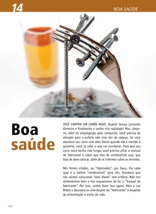 •48•
boa saúde14
Boa
saúde
Você compra um carro novo. Quanto tempo juntando
dinheiro e finalmente o sonho vira realidade! Mas, obser-
ve, além da empolgação pela conquista, você precisa de
atenção para a euforia não virar dor de cabeça. Se você
abastece seu carro com óleo diesel quando ele é movido a
gasolina, você já sabe o que vai acontecer. Para que seu
carro novo tenha vida longa, você precisa olhar o manual
do fabricante e saber que tipo de combustível usar, que
tipo de óleo colocar, além de se informar sobre as revisões.
Nós fomos criados, ou “fabricados”, por Deus. Ele sabe
qual é o melhor “combustível” para nós. Acontece que
nós saímos colocando “óleo diesel” sem critério. Não nos
alimentamos bem e nos esquecemos de ler o “manual do
fabricante”. Por isso, vamos fazer isso agora. Abra a sua
Bíblia e descubra as orientações do “fabricante” a respeito
da alimentação e estilo de vida.
 