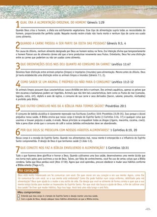 •49•
Meu compromisso	 	
	 Entendo que meu corpo é o templo do Espírito Santo e desejo manter uma boa saúde.
	 Com a ajuda de Deus, desejo adequar meus hábitos alimentares ao que a Bíblia ensina.		
Ao coração
1Qual era a alimentação original do homem? Gênesis 1:29
Quando Deus criou o homem, a dieta era estritamente vegetariana. Esse tipo de alimentação supria todas as necessidades do
homem, proporcionando-lhe perfeita saúde. Naquele mundo recém-criado não havia morte e nenhum tipo de carne era usado
como alimento.
2Quando a carne passou a ser parte da dieta das pessoas? Gênesis 9:3, 4
Por causa do dilúvio, nenhum alimento designado por Deus ao homem restou na Terra. Era intenção divina que temporariamente
o homem fizesse uso do alimento cárneo até que a terra produzisse novamente seus frutos. Entretanto, Deus fez uma distinção
entre as carnes que poderiam ou não ser usadas como alimento.
3Que orientações Deus nos deu quanto ao consumo da carne? Levítico 11:47
Devemos fazer distinção entre animais próprios (limpos) e impróprios (imundos) para alimentação. Mesmo antes do dilúvio, Deus
já havia estabelecido uma distinção entre os animais limpos e imundos (Gênesis 7:1, 2).
4Como saber se um animal é próprio ou não para o consumo? Levítico 11:2-12
Os animais limpos possuem duas características: casco dividido em dois e ruminam. Dos animais aquáticos, apenas os peixes que
têm escamas e barbatanas podem ser ingeridos. Animais que não têm tais características, bem como os frutos do mar (camarão,
lagosta, ostra, siri), répteis e aves de rapina, o consumo de sua carne e seus derivados (bacon, salame, presunto, mortadela)
é proibido pela Bíblia.
5Que outro conselho nos dá a Bíblia para termos saúde? Provérbios 20:1
O consumo de bebida alcoólica é claramente reprovado nas Escrituras (Levítico 10:9; Provérbios 23:29-35). Isso porque o álcool
prejudica nossa saúde. A Bíblia ensina que nosso corpo é templo do Espírito Santo (1 Coríntios 3:16, 17) e qualquer coisa que
usarmos e trouxer prejuízo à saúde, é errado. Nesse princípio se enquadram todas as drogas (cigarro, maconha, cocaína, crack).
Vale a pena dizer ainda que o consumo do café e outras bebidas estimulantes deve ser abandonado.
6Por que Deus se preocupa com nossos hábitos alimentares? 1 Coríntios 6:19, 20
Nosso corpo é a morada do Espírito Santo. Quando nos alimentamos mal, nossa mente é entorpecida e a influência do Espírito
Santo comprometida. O desejo de Deus é que tenhamos saúde (3 João 1:2).
7Que convite nos faz a Bíblia envolvendo a alimentação? 1 Coríntios 10:31
Tudo o que fazemos deve glorificar e honrar a Deus. Quando cultivamos uma boa saúde, desenvolvemos uma mente lúcida que
nos torna mais aptos para ouvirmos a voz de Deus. Talvez, por falta de conhecimento, você fez uso de certas coisas que a Bíblia
condena. Saiba que Deus perdoa você (Atos 17:30). Agora que você aprendeu, procure obedecer e mudar seus hábitos conforme
a Bíblia orienta (Tiago 4:7).
Deus está muito interessado em Se comunicar com você. Ele quer morar em seu coração e em sua mente. Agora, como Ele
irá comunicar-Se com você, se a sua mente está embotada? Como Ele pode habitar num corpo enfermo, debilitado pela má
alimentação? Deus quer ajudá-lo a mudar o seu estilo de vida. Ele deseja que você se alimente de forma correta e quer que a sua
mente esteja lúcida para receber as impressões do Espírito Santo. Por que você não busca a ajuda de Deus, a fim de cultivar uma
boa saúde? Se tiver que mudar hábitos, faça isso logo. Você terá uma vida longa e será feliz.
 