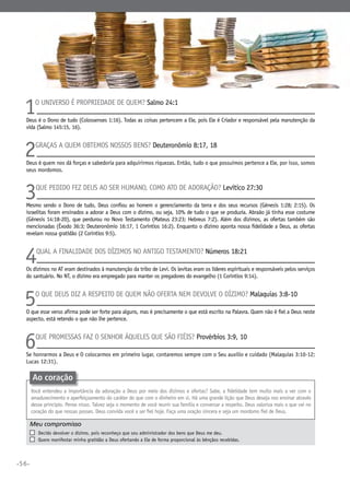 •56•
1O universo é propriedade de quem? Salmo 24:1
Deus é o Dono de tudo (Colossenses 1:16). Todas as coisas pertencem a Ele, pois Ele é Criador e responsável pela manutenção da
vida (Salmo 145:15, 16).
2Graças a quem obtemos nossos bens? Deuteronômio 8:17, 18
Deus é quem nos dá forças e sabedoria para adquirirmos riquezas. Então, tudo o que possuímos pertence a Ele, por isso, somos
seus mordomos.
3Que pedido fez Deus ao ser humano, como ato de adoração? Levítico 27:30
Mesmo sendo o Dono de tudo, Deus confiou ao homem o gerenciamento da terra e dos seus recursos (Gênesis 1:28; 2:15). Os
israelitas foram ensinados a adorar a Deus com o dízimo, ou seja, 10% de tudo o que se produzia. Abraão já tinha esse costume
(Gênesis 14:18-20), que perdurou no Novo Testamento (Mateus 23:23; Hebreus 7:2). Além dos dízimos, as ofertas também são
mencionadas (Êxodo 36:3; Deuteronômio 16:17, 1 Coríntios 16:2). Enquanto o dízimo aponta nossa fidelidade a Deus, as ofertas
revelam nossa gratidão (2 Coríntios 9:5).
4Qual a finalidade dos dízimos no Antigo Testamento? Números 18:21
Os dízimos no AT eram destinados à manutenção da tribo de Levi. Os levitas eram os líderes espirituais e responsáveis pelos serviços
do santuário. No NT, o dízimo era empregado para manter os pregadores do evangelho (1 Coríntios 9:14).
5O que Deus diz a respeito de quem não oferta nem devolve o dízimo? Malaquias 3:8-10
O que esse verso afirma pode ser forte para alguns, mas é precisamente o que está escrito na Palavra. Quem não é fiel a Deus neste
aspecto, está retendo o que não lhe pertence.
6Que promessas faz o Senhor àqueles que são fiéis? Provérbios 3:9, 10
Se honrarmos a Deus e o colocarmos em primeiro lugar, contaremos sempre com o Seu auxilio e cuidado (Malaquias 3:10-12;
Lucas 12:31).
Meu compromisso	 	
	 Decido devolver o dízimo, pois reconheço que sou administrador dos bens que Deus me deu.
	 Quero manifestar minha gratidão a Deus ofertando a Ele de forma proporcional às bênçãos recebidas.
Ao coração
Você entendeu a importância da adoração a Deus por meio dos dízimos e ofertas? Sabe, a fidelidade tem muito mais a ver com o
amadurecimento e aperfeiçoamento do caráter do que com o dinheiro em si. Há uma grande lição que Deus deseja nos ensinar através
desse princípio. Pense nisso. Talvez seja o momento de você reunir sua família e conversar a respeito. Deus valoriza mais o que vai no
coração do que nossas posses. Deus convida você a ser fiel hoje. Faça uma oração sincera e seja um mordomo fiel de Deus.
 