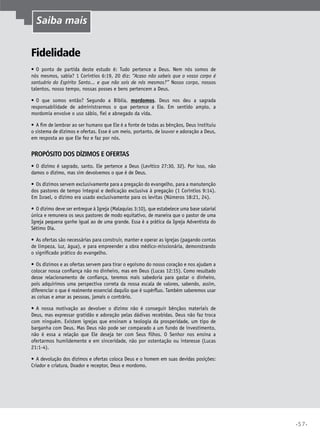 •57•
Fidelidade
•	O ponto de partida deste estudo é: Tudo pertence a Deus. Nem nós somos de
nós mesmos, sabia? 1 Coríntios 6:19, 20 diz: “Acaso não sabeis que o vosso corpo é
santuário do Espírito Santo... e que não sois de nós mesmos?” Nosso corpo, nossos
talentos, nosso tempo, nossas posses e bens pertencem a Deus.
•	O que somos então? Segundo a Bíblia, mordomos. Deus nos deu a sagrada
responsabilidade de administrarmos o que pertence a Ele. Em sentido amplo, a
mordomia envolve o uso sábio, fiel e abnegado da vida.
•	A fim de lembrar ao ser humano que Ele é a fonte de todas as bênçãos, Deus instituiu
o sistema de dízimos e ofertas. Esse é um meio, portanto, de louvor e adoração a Deus,
em resposta ao que Ele fez e faz por nós.
Propósito dos dízimos e ofertas
•	O dízimo é sagrado, santo. Ele pertence a Deus (Levítico 27:30, 32). Por isso, não
damos o dízimo, mas sim devolvemos o que é de Deus.
•	Os dízimos servem exclusivamente para a pregação do evangelho, para a manutenção
dos pastores de tempo integral e dedicação exclusiva à pregação (1 Coríntios 9:14).
Em Israel, o dízimo era usado exclusivamente para os levitas (Números 18:21, 24).
•	O dízimo deve ser entregue à Igreja (Malaquias 3:10), que estabelece uma base salarial
única e remunera os seus pastores de modo equitativo, de maneira que o pastor de uma
Igreja pequena ganhe igual ao de uma grande. Essa é a prática da Igreja Adventista do
Sétimo Dia.
•	As ofertas são necessárias para construir, manter e operar as igrejas (pagando contas
de limpeza, luz, água), e para empreender a obra médico-missionária, demonstrando
o significado prático do evangelho.
•	Os dízimos e as ofertas servem para tirar o egoísmo do nosso coração e nos ajudam a
colocar nossa confiança não no dinheiro, mas em Deus (Lucas 12:15). Como resultado
desse relacionamento de confiança, teremos mais sabedoria para gastar o dinheiro,
pois adquirimos uma perspectiva correta da nossa escala de valores, sabendo, assim,
diferenciar o que é realmente essencial daquilo que é supérfluo. Também saberemos usar
as coisas e amar as pessoas, jamais o contrário.
•	A nossa motivação ao devolver o dízimo não é conseguir bênçãos materiais de
Deus, mas expressar gratidão e adoração pelas dádivas recebidas. Deus não faz troca
com ninguém. Existem igrejas que ensinam a teologia da prosperidade, um tipo de
barganha com Deus. Mas Deus não pode ser comparado a um fundo de investimento,
não é essa a relação que Ele deseja ter com Seus filhos. O Senhor nos ensina a
ofertarmos humildemente e em sinceridade, não por ostentação ou interesse (Lucas
21:1-4).
•	A devolução dos dízimos e ofertas coloca Deus e o homem em suas devidas posições:
Criador e criatura, Doador e receptor, Deus e mordomo.
Saiba mais
 