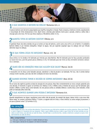 •59•
1O que significa o batismo na Bíblia? Romanos 6:3, 4
A palavra batismo vem do termo grego baptizo que significa mergulhar e imergir. Paulo comparou o batismo à morte, sepultamento
e ressurreição de Cristo (Colossenses 2:12). Quem toma a decisão pelo batismo morre para o pecado, enterra a velha vida e
ressurge para uma nova. Foi isso que Jesus explicou a Nicodemos (João 3:1-5).
2Quantos tipos de batismo existem? Efésios 4:5
O apóstolo Paulo não deixa dúvidas de que só existe um tipo de batismo, assim como uma só fé e um só Senhor. O verdadeiro
batismo bíblico é por imersão (mergulhar, imergir na água), não por aspersão (aspergir água na cabeça) nem por infusão
(derramar água na cabeça).
3De que forma Jesus foi batizado? Marcos 1:9, 10
Jesus entrou no rio Jordão e foi batizado por imersão por João Batista. Não foi batizado para ter Seus pecados perdoados
ou nascer de novo, pois Ele jamais pecou (Hebreus 4:15). Foi batizado para dar início ao Seu ministério terrestre e deixar-
nos o exemplo.
4Quais são as condições para que alguém seja salvo? Marcos 16:16
É necessário crer em Jesus como Salvador pessoal, abandonar a vida de pecado e ser batizado. Por isso, não é correto batizar
crianças recém-nascidas, pois elas não têm condições de tomar tais decisões.
5Quando devemos tomar a decisão de sermos batizados? Atos 22:16
Há um senso de urgência quando se trata da salvação de uma pessoa. Deus fala constantemente ao nosso coração apelando para
uma decisão. O momento é agora! (2 Coríntios 6:2; Hebreus 3:15). A Bíblia conta a história do eunuco que foi batizado após
estudar a Bíblia e aceitar Jesus como Salvador. Se uma pessoa aceita as verdades bíblicas e aceita Jesus como Salvador, então
pode ser batizada (Atos 8:26-38).
6O que acontece quando uma pessoa é batizada? Romanos 6:4
Quando mergulhamos nas águas, sepultamos nossa velha vida de pecado. Ao emergir das águas, damos início a uma nova vida.
Desse modo, se cumpre a promessa bíblica: “E assim, se alguém está em Cristo, é nova criatura; as coisas antigas já passaram; e
eis que se fizeram novas” (2 Coríntios 5:17).
Meu compromisso	 	
	 Creio que o batismo por imersão é o modelo deixado por Jesus.
	 Tomo agora a decisão de me preparar e em breve ser batizado.
Ao coração
Você chegou até aqui. Fez muitas descobertas. É possível que sua vida tenha mudado em muitos aspectos. Deus tem falado
a você e agora é o momento da sua resposta. Tudo o que a Bíblia ensina e tudo o que Cristo fez só terá sentido na sua
vida se você tomar uma decisão ao lado de Jesus. Aceite hoje o convite do Céu, receba o batismo e prepare-se para viver
eternamente ao lado de Jesus.
 