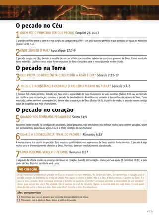 •13•
O pecado no Céu
1Quem foi o primeiro ser que pecou? Ezequiel 28:14-17
O grande conflito entre o bem e o mal surgiu no coração de Lúcifer – um anjo que era perfeito e que almejou ser igual ao Altíssimo
(Isaías 14:12-14).
2Onde surgiu o mal? Apocalipse 12:7-9
O pecado surgiu no Céu, devido à escolha de um ser criado que escolheu rebelar-se contra o governo de Deus. Como resultado
dessa rebelião, Lúcifer e seus anjos foram expulsos do Céu e lançados para o nosso planeta recém-criado.
O pecado na Terra
3Que prova de obediência Deus pediu a Adão e Eva? Gênesis 2:15-17
4Em que circunstância ocorreu o primeiro pecado na Terra? Gênesis 3:4-6
O homem foi criado perfeito, dotado por Deus com a capacidade de fazer livremente as suas escolhas (Salmo 8:5). Ao ser tentado
por Lúcifer e cair em tentação, cometeu o pecado da desobediência. Acreditou no tentador e desconfiou da palavra de Deus. Como
resultado, sofreu terríveis consequências, dentre elas a separação de Deus (Isaías 59:2). A partir de então, o pecado trouxe consigo
todas as tragédias que hoje vivenciamos.
O pecado no coração
5Quando nos tornamos pecadores? Salmo 51:5
Nascemos neste mundo na condição de pecadores. Desde pequenos, não precisamos nos esforçar muito para cometer pecados, sejam
por pensamentos, palavras ou ações. Essa é a triste condição da raça humana!
6Qual é a consequência final do pecado? Romanos 6:23
A morte eterna é o salário do pecado. Isso mostra a gravidade de nos separarmos de Deus, que é a fonte da vida. O pecado é algo
muito sério e tremendamente ofensivo a Deus. Por isso, deve ser imediatamente abandonado.
7Como podemos vencer o pecado? Romanos 8:37
O segredo da vitória reside na presença de Jesus no coração. Quando em tentação, clame por Sua ajuda (1 Coríntios 10:13) e pelo
poder do Seu Espírito. a vitória será certa.
Jesus resolveu o problema do pecado no Céu ao expulsar os anjos rebeldes. No Jardim do Éden, Ele apresentou a solução para o
pecado através da promessa da vinda de Jesus. Mas agora o cenário é outro. Não é o Céu, e muito menos o Jardim do Éden. É o
seu e o meu coração. Você consegue enxergar a batalha na qual está inserido? Consegue perceber a necessidade de um Salvador?
Jesus quer vencer por você. Na verdade, Ele já venceu na cruz do Calvário. Agora, a escolha está em suas mãos. É você quem
deve decidir entre o bem e o mal. Quer uma dica? Escolha o bem. Escolha Jesus.
Meu compromisso	 	
	 Reconheço que sou um pecador que necessita desesperadamente de Jesus.
	 Procurarei, com a ajuda de Deus, deixar a prática do pecado.
Ao coração
 