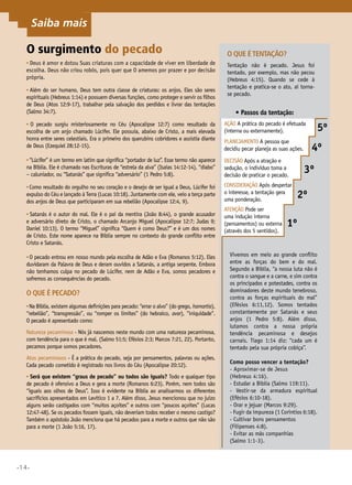•14•
O surgimento do pecado
• Deus é amor e dotou Suas criaturas com a capacidade de viver em liberdade de
escolha. Deus não criou robôs, pois quer que O amemos por prazer e por decisão
própria.
• Além do ser humano, Deus tem outra classe de criaturas: os anjos. Eles são seres
espirituais (Hebreus 1:14) e possuem diversas funções, como proteger e servir os filhos
de Deus (Atos 12:9-17), trabalhar pela salvação dos perdidos e livrar das tentações
(Salmo 34:7).
• O pecado surgiu misteriosamente no Céu (Apocalipse 12:7) como resultado da
escolha de um anjo chamado Lúcifer. Ele possuía, abaixo de Cristo, a mais elevada
honra entre seres celestiais. Era o primeiro dos querubins cobridores e assistia diante
de Deus (Ezequiel 28:12-15).
•“Lúcifer” é um termo em latim que significa “portador de luz”. Esse termo não aparece
na Bíblia. Ele é chamado nas Escrituras de “estrela da alva” (Isaías 14:12-14), “diabo”
– caluniador, ou “Satanás” que significa “adversário” (1 Pedro 5:8).
•Como resultado do orgulho no seu coração e o desejo de ser igual a Deus, Lúcifer foi
expulso do Céu e lançado à Terra (Lucas 10:18). Juntamente com ele, veio a terça parte
dos anjos de Deus que participaram em sua rebelião (Apocalipse 12:4, 9).
• Satanás é o autor do mal. Ele é o pai da mentira (João 8:44), o grande acusador
e adversário direto de Cristo, o chamado Arcanjo Miguel (Apocalipse 12:7; Judas 9;
Daniel 10:13). O termo “Miguel” significa “Quem é como Deus?” e é um dos nomes
de Cristo. Este nome aparece na Bíblia sempre no contexto do grande conflito entre
Cristo e Satanás.
•O pecado entrou em nosso mundo pela escolha de Adão e Eva (Romanos 5:12). Eles
duvidaram da Palavra de Deus e deram ouvidos a Satanás, a antiga serpente. Embora
não tenhamos culpa no pecado de Lúcifer, nem de Adão e Eva, somos pecadores e
sofremos as consequências do pecado.
O que é pecado?
•Na Bíblia, existem algumas definições para pecado: “errar o alvo” (do grego, hamartia),
“rebelião”, “transgressão”, ou “romper os limites” (do hebraico, avar), iniquidade.
O pecado é apresentado como:
Natureza pecaminosa - Nós já nascemos neste mundo com uma natureza pecaminosa,
com tendência para o que é mal. (Salmo 51:5; Efésios 2:3; Marcos 7:21, 22). Portanto,
pecamos porque somos pecadores.
Atos pecaminosos - É a prática do pecado, seja por pensamentos, palavras ou ações.
Cada pecado cometido é registrado nos livros do Céu (Apocalipse 20:12).
• Será que existem “graus de pecado” ou todos são iguais? Todo e qualquer tipo
de pecado é ofensivo a Deus e gera a morte (Romanos 6:23). Porém, nem todos são
“iguais aos olhos de Deus”. Isso é evidente na Bíblia ao analisarmos os diferentes
sacrifícios apresentados em Levítico 1 a 7. Além disso, Jesus mencionou que no juízo
alguns serão castigados com “muitos açoites” e outros com “poucos açoites” (Lucas
12:47-48). Se os pecados fossem iguais, não deveriam todos receber o mesmo castigo?
Também o apóstolo João menciona que há pecados para a morte e outros que não são
para a morte (1 João 5:16, 17).
O que étentação?
Tentação não é pecado. Jesus foi
tentado, por exemplo, mas não pecou
(Hebreus 4:15). Quando se cede à
tentação e pratica-se o ato, aí torna-
se pecado.
•	Passos da tentação:
Ação A prática do pecado é efetuada
(interna ou externamente).
Planejamento A pessoa que
decidiu pecar planeja as suas ações.
Decisão Após a atração e
sedução, o indivíduo toma a
decisão de praticar o pecado.	
5º
Consideração Após despertar
o interesse, a tentação gera
uma ponderação.
2º
Atenção Pode ser
uma indução interna
(pensamentos) ou externa
(através dos 5 sentidos).
1º
3º
4º
Vivemos em meio ao grande conflito
entre as forças do bem e do mal.
Segundo a Bíblia, “a nossa luta não é
contra o sangue e a carne, e sim contra
os principados e potestades, contra os
dominadores deste mundo tenebroso,
contra as forças espirituais do mal”
(Efésios 6:11,12). Somos tentados
constantemente por Satanás e seus
anjos (1 Pedro 5:8). Além disso,
lutamos contra a nossa própria
tendência pecaminosa e desejos
carnais. Tiago 1:14 diz: “cada um é
tentado pela sua própria cobiça”.
Como posso vencer a tentação?
- Aproximar-se de Jesus
(Hebreus 4:16).
- Estudar a Bíblia (Salmo 119:11).
- Vestir-se da armadura espiritual
(Efésios 6:10-18).
- Orar e jejuar (Marcos 9:29).
- Fugir da impureza (1 Coríntios 6:18).
- Cultivar bons pensamentos
(Filipenses 4:8).
- Evitar as más companhias
(Salmo 1:1-3).
Saiba mais
 