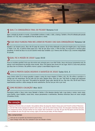 •16•
1Qual é a consequência final do pecado? Romanos 5:12
Após a entrada do pecado no mundo, a humanidade conheceu o medo, o ódio, a doença. Também a Terra foi afetada pelo pecado
(Gênesis 3:17-19), mas a consequência final do pecado é a morte.
2O que Deus planejou para nos livrar do pecado e das suas consequências? Romanos 5:8
Quando o ser humano pecou, Deus não foi pego de surpresa. Ele já tinha elaborado um plano de resgate para a raça humana
(1 Pedro 1:19, 20). A essência deste plano era o fato de que Jesus Cristo, o Filho de Deus, Se encarnaria e morreria pelos
pecadores. A morte de Jesus na cruz do Calvário revela duas verdades: (a) o imenso amor de Deus e (b) a enorme malignidade
do pecado.
3Qual foi a missão de Jesus? Lucas 19:10
Você se considera perdido? Acha que não existe mais salvação para a sua vida? Então, Jesus veio buscar justamente você. Se
apenas você necessitasse de salvação nesse mundo, Jesus viria apenas para morrer em seu lugar. Você é a coisa mais preciosa
que Deus tem no Universo. Ele preferiu morrer a passar a eternidade longe de você.
4Como o profeta Isaías descreve o sacrifício de Jesus? Isaías 53:5, 6
Jesus tomou sobre Si os nossos pecados e pagou o preço do nosso resgate (1 Pedro 1:18, 19). Ele sofreu a punição e o
castigo que nós merecíamos. Ele fez tudo isso por amor. Alguém disse, certa vez, que “não foram os pregos que seguraram
Jesus na cruz, mas sim o Seu amor”. Ele poderia ter desistido. Quem sabe, descido da cruz. Mas não o fez. Ele foi até o final e
experimentou sozinho o cálice amargo da morte substitutiva. Ele fez isso por mim e por você.
5Como receber a salvação? Atos 16:31
Precisamos aceitar a Jesus como nosso Salvador e Senhor. A Ele devemos devotar tudo o que temos e somos: nosso corpo,
nossa família, nosso trabalho, nossos bens, nossos pensamentos e sentimentos. Devemos entronizar Jesus em nosso coração
(Provérbios 23:26).
Chegamos ao final de mais um estudo e não podemos deixar de perguntar: Quem é Jesus para você? Você O conhece? Relaciona-
se com Ele? Não existe salvação em nenhum outro nome, a não ser no nome de Jesus Cristo. Ele está agora chamando você para
um compromisso eterno. Ele quer habitar em seu coração. Quer transformar a sua vida. Por que não fala agora com Ele? Ele está
com saudades de você. Por que não se lança, agora, de uma vez por todas, em Seus braços?
Meu compromisso	 	
	 Creio que sou um pecador que necessita da graça de Jesus.
	 Quero entregar minha vida a Ele, aceitando-O como meu Salvador e Senhor.
Ao coração
 
