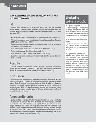 Para recebermos o perdão divino, são necessárias
algumas condições:
Fé
A primeira delas é o exercício da fé. A Bíblia declara que “sem fé é impossível
agradar a Deus” (Hebreus 11:6). Durante o ministério terrestre de Jesus, Ele
louvou e perdoou as pessoas que exerceram fé nEle (Mateus 9:22; 15:28). Você
sabe o que é fé?
•	 A fé é um dom de Deus e é indispensável no processo da salvação. (Efésios 2:8)
•	 A fé nasce e cresce em nosso coração ao ouvirmos a Palavra de Deus (Romanos
10:17). Quer ter fé? Leia a Bíblia!
•	 É a maneira usada por Deus para justificar os Seus filhos, tanto no AT como no
NT. (Gênesis 15:6; Hebreus 11).
•	 Ela é indispensável àqueles que seguem a Deus. (Apocalipse 14:12)
•	 Fé é o “estilo de vida” do cristão. (Romanos 1:17)
•	 Fé é “agarrar-se a Deus”, mesmo não O vendo. (João 20:29)
•	 É a certeza das coisas que se esperam e convicção de fatos que se não veem.
(Hebreus 11:1)
Perdão
A segunda condição para obtermos o perdão divino é a disposição para perdoar
aqueles que nos ofendem (Mateus 6:14, 15). Jesus nos orientou que devemos
perdoar ao próximo quantas vezes for necessário (Mateus 18:21, 22).
Confissão
A terceira condição para obtermos o perdão dos pecados é confessar a Cristo
todos os nossos erros (1 João 1:9), sejam eles pensamentos, palavras ou ações.
Apenas Jesus é o nosso Intercessor diante de Deus (1 João 2:1). Devemos
verbalizar em nossas orações cada erro cometido, a fim de recebermos o
perdão (Hebreus 4:15, 16). Não devemos ter medo de nos achegarmos a Deus
confessando os nossos pecados, pois no tribunal divino, quem confessa é
perdoado (Provérbios 28:13).
Arrependimento
A quarta condição é o arrependimento. O arrependimento, bem como a confissão,
é o resultado da atuação da graça de Cristo em nosso coração. Ninguém
se arrepende pelas próprias forças. É o Espírito Santo que coloca em nosso
coração a tristeza pelo pecado e o desejo de abandonar o erro (Romanos 2:4;2;
Coríntios 7:10). O arrependimento sincero implica em mudança de rumo, ou seja,
em conversão (João 8:11). O falso arrependimento é apenas um remorso causado
pelas consequências do erro. Compare o arrependimento de Pedro (Lucas 22:62;
João 21:15-23) e o de Judas (Mateus 27:3-10).
Verdades
sobre a oração
•	O que é oração?
É o abrir do coração a Deus como a
um amigo. A oração é a chave nas
mãos da fé para abrir o celeiro do
Céu, onde se acham armazenados os
ilimitados recursos da Onipotência.
•	Quantas vezes devemos
orar?
A qualquer momento e circunstân-
cia, podemos manter contato com
Deus (Salmo 55:17; 1 Tessalonicen-
ses 5:17).
•	O que dizer na oração?
Devemos não apenas pedir bên-
çãos materiais, mas agradecer,
louvar, confessar os pecados, dizer
sobre os problemas emocionais,
materiais e outros. (Salmo 40:1-3;
Daniel 9:3, 4; Jonas 2:1-10). Em
toda oração, devemos clamar pela
salvação e pela presença do Espí-
rito Santo em nossa vida (Lucas
11:13).
Saiba mais
•21•
 