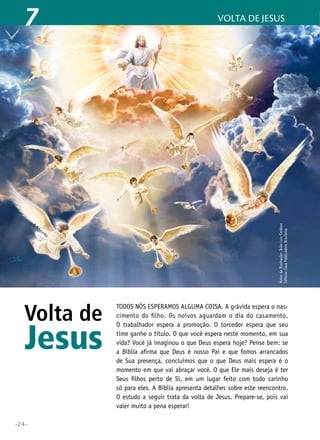 •24•
volta de jesus7
Volta de
Jesus
Todos nós esperamos alguma coisa. A grávida espera o nas-
cimento do filho. Os noivos aguardam o dia do casamento.
O trabalhador espera a promoção. O torcedor espera que seu
time ganhe o título. O que você espera neste momento, em sua
vida? Você já imaginou o que Deus espera hoje? Pense bem: se
a Bíblia afirma que Deus é nosso Pai e que fomos arrancados
de Sua presença, concluímos que o que Deus mais espera é o
momento em que vai abraçar você. O que Ele mais deseja é ter
Seus filhos perto de Si, em um lugar feito com todo carinho
só para eles. A Bíblia apresenta detalhes sobre este reencontro.
O estudo a seguir trata da volta de Jesus. Prepare-se, pois vai
valer muito a pena esperar!
AutordaIlustração:JoãoLuizCardozo
Editora:CasaPublicadoraBrasileira
 