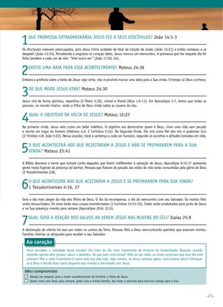 •25•
1Que promessa extraordinária Jesus fez a Seus discípulos? João 14:1-3
Os discípulos estavam preocupados, pois Jesus tinha acabado de falar da traição de Judas (João 13:21) e então começou a se
despedir (João 13:33). Percebendo a angústia no coração deles, Jesus marcou um reencontro. A promessa que fez naquele dia foi
feita também a cada um de nós: “Virei outra vez” (João 17:20, 24).
2Existe uma data para esse acontecimento? Mateus 24:36
Embora a profecia sobre a Volta de Jesus seja certa, não é possível marcar uma data para a Sua vinda. O tempo só Deus conhece.
3De que modo Jesus virá? Mateus 24:30
Jesus virá de forma gloriosa, repentina (2 Pedro 3:10), visível e literal (Atos 1:9-11). Em Apocalipse 1:7, lemos que todas as
pessoas, no mundo inteiro, verão o Filho de Deus vindo sobre as nuvens do céu.
4Qual o objetivo da Volta de Jesus? Mateus 16:27
Na primeira vinda, Jesus veio como um bebê indefeso. O objetivo era demonstrar quem é Deus, viver uma vida sem pecado
e morrer em lugar do homem (Hebreus 4:4; 2 Coríntios 5:14). Na Segunda Vinda, Ele virá como Rei dos reis e poderoso Juiz
(2 Timóteo 4:8; João 5:22). Nessa ocasião, trará a sentença a cada ser humano, segundo as escolhas e atitudes tomadas em vida.
5O que acontecerá aos que rejeitaram a Jesus e não se prepararem para a Sua
vinda? Mateus 25:41
A Bíblia descreve o terror que tomará conta daqueles que forem indiferentes à salvação de Jesus. Apocalipse 6:15-17 apresenta
gente ímpia fugindo da presença do Senhor. Pessoas que fizeram do pecado seu estilo de vida serão consumidas pela glória de Deus
(2 Tessalonicenses 2:8).
6O que acontecerá aos que aceitarem a Jesus e se prepararem para Sua vinda?
1 Tessalonicenses 4:16, 17
Será o dia mais alegre da vida dos filhos de Deus. O dia da recompensa, o dia do reencontro com seu Salvador. Os mortos fiéis
serão ressuscitados. Os vivos terão seus corpos transformados (1 Coríntios 15:51-53). Todos serão arrebatados para junto de Jesus
e na Sua presença viverão para sempre (Apocalipse 20:6; 22:5).
7Qual será a reação dos salvos ao verem Jesus nas nuvens do céu? Isaías 25:9
A declaração de vitória irá soar por todos os cantos da Terra. Pessoas fiéis a Deus reencontrarão queridos que estavam mortos.
Famílias inteiras se abraçarão para receber o seu Salvador.
Meu compromisso	 	
	 Desejo me preparar para o maior acontecimento da história: a Volta de Jesus.
	 Quero viver com Jesus para sempre, junto com a minha família. Vou fazer o possível para levá-los comigo para o Céu.
Ao coração
Você percebeu a seriedade desse estudo? Ele trata do dia mais importante da história da humanidade. Naquela ocasião
existirão apenas dois grupos: salvos e perdidos. De que lado você estará? Olhe ao seu redor, os sinais anunciam que esse dia está
próximo! Mas o mais importante é como está sua vida hoje. Seja sincero, se Jesus voltasse agora, você estaria salvo? Entregue-
se a Deus e decida fazer parte daqueles que viverão a eternidade com Jesus.
 