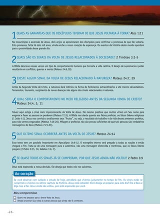 •28•
1Quais as garantias que os discípulos tiveram de que Jesus voltaria à Terra? Atos 1:11
Na ressurreição e ascensão de Jesus, dois anjos se aproximaram dos discípulos para confirmar a promessa de que Ele voltaria.
Esta promessa, feita há dois mil anos, ainda enche o nosso coração de esperança. Os eventos da história deste mundo apontam
para a proximidade desse grande dia.
2Quais são os sinais da volta de Jesus relacionados à sociedade? 2 Timóteo 3:1-5
A Bíblia descreve nesses versos um tipo de comportamento humano que tornaria a vida caótica. O desejo de supremacia e poder
resultaria em conflitos, guerras e morte (Mateus 24:6,10).
3Existe algum sinal da volta de Jesus relacionado à natureza? Mateus 24:7, 29
Antes da Segunda Vinda de Cristo, a natureza dará indícios na forma de fenômenos extraordinários e até mesmo devastadores.
Terremotos, tsunamis, surgimento de novas doenças são alguns dos sinais relacionados à natureza.
4Qual seria o comportamento no meio religioso antes da segunda vinda de Cristo?
Mateus 24:4, 5, 11
Talvez aqui esteja o sinal mais impressionante da Volta de Jesus. Ele mesmo predisse que muitos viriam em Seu nome para
enganar e fazer as pessoas se perderem (Mateus 7:15). A Bíblia nos alerta quanto aos falsos profetas, ou falsos líderes religiosos
(1 João 4:1). Jesus nos convida a analisarmos seus “frutos”, ou seja, o resultado do trabalho e da vida desses pretensos profetas,
para não sermos enganados (Mateus 7:16-20). Milagres e profecias não são provas suficientes de que tais pessoas são verdadeiros
mensageiros de Deus (Mateus 7:21-23).
5Que último sinal ocorrerá antes da Volta de Jesus? Mateus 24:14
Esse texto tem um paralelo importante em Apocalipse 14:6-12. O evangelho eterno será pregado a todas as nações e então
chegará o fim. Trata-se de uma mensagem pura e autêntica, não uma mensagem distorcida e mentirosa, que os falsos líderes
pregam (2 Pedro 3:15, 16; Gálatas 1:6, 7).
6Se quase todos os sinais já se cumpriram, por que Jesus ainda não voltou? 2 Pedro 3:9
Deus está esperando a nossa decisão. Ele deseja que todos nós nos salvemos.
Ao coração
Se você observar com cuidado o estudo de hoje, perceberá que vivemos justamente no tempo do fim. Os sinais estão se
cumprindo e vivemos no último capítulo da história. Jesus está voltando! Você deseja se preparar para este dia? Ore a Deus e
diga isso a Ele. Jesus ainda não voltou, pois está esperando por você.
Meu compromisso	 	
	 Quero me preparar para a breve Volta de Jesus.
	 Desejo anunciar Sua volta às outras pessoas que ainda não O conhecem.
 