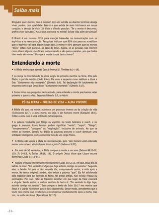 •32•
Ninguém quer morrer, não é mesmo? Até um suicida ou doente terminal deseja
viver, porém, com qualidade. Isso é o que existe de mais intrínseco em nosso
coração: o desejo de vida. Já dizia o ditado popular: “Se a morte é descanso,
prefiro viver cansado”. Mas o que acontece na morte? Existe vida além do túmulo?
O Brasil é um terreno fértil para crenças baseadas na comunicação com os
espíritos e na reencarnação. Pesquisas indicam que 80% das pessoas acreditam
que o espírito vai para algum lugar após a morte e 69% pensam que os mortos
“bons” estão num paraíso, ao lado de Deus. Agora, se as pessoas não morrem
como dizem alguns, mas ficam reencarnando e vão para o paraíso, por que todos
têm medo de morrer? Por que a morte causa tanto temor?
Entendendo a morte
•	 A Bíblia ensina que apenas Deus é imortal (1 Timóteo 6:14-16).
•	 A crença na imortalidade da alma surgiu da primeira mentira na Terra, dita pelo
Diabo, o pai da mentira (João 8:44). Ele usou a serpente como médium e disse a
Eva: “Certamente não morrereis” (Gênesis 3:4). Tal declaração foi totalmente de
encontro com o que Deus disse: “Certamente morrereis” (Gênesis 2:17).
•	 Como vimos nas perguntas deste estudo, para entender a morte precisamos saber
primeiro o que é a vida. Segundo Gênesis 2:7, a vida é:
PÓ DA TERRA + FÔLEGO DE VIDA = ALMA VIVENTE
A Bíblia diz que, na morte, acontece um processo inverso ao da criação da vida
(Eclesiastes 12:7), a alma morre, ou seja, o ser humano morre (Ezequiel 18:4).
Então a alma não é uma entidade extracorpórea.
•	 A palavra traduzida por fôlego ou espírito, no texto hebraico é ruach, e no
grego é pneuma. Esses termos podem significar “vento”, “sopro”, “fôlego”,
“temperamento”, “coragem” ou “respiração”, inclusive de animais. No que se
refere ao homem, jamais na Bíblia as palavras pneuma e ruach denotam uma
entidade inteligente, com existência fora de um corpo físico.
•	 A Bíblia não apoia a ideia da reencarnação, pois “aos homens está ordenado
morrer uma só vez, vindo depois disso o juízo” (Hebreus 9:27).
•	 Em mais de 50 versículos, a Bíblia compara a morte a um sono (Salmos 88:10-12;
115:17; 146:3, 4; Isaías 38:18, 19). O próprio Jesus disse que Lázaro estava
dormindo (João 11:11-14).
•	 Alguns cristãos interpretam erroneamente Lucas 23:42,43, em que Jesus diz ao
ladrão na cruz: “Em verdade te digo que hoje estarás comigo no paraíso.” Segundo
eles, o ladrão foi para o céu naquele dia, comprovando assim, a vida após a
morte. No texto original, porém, não existe a palavra “que”. Ela foi adicionada
pelo tradutor para dar sentido ao texto. No grego antigo, não existia vírgula ou
pontuação. Por isso, cabe ao tradutor escolher em que lugar da frase colocará
a vírgula. Sendo assim, o melhor sentido do texto é: “Em verdade te digo hoje,
estarás comigo no paraíso”. Isso porque o texto de João 20:17 nos mostra que
Jesus e o ladrão não foram para o Céu naquele dia. Desse modo, percebemos que o
texto não ensina que recebemos a recompensa imediatamente após a morte, mas
sim, na volta de Jesus (Apocalipse 22:12).
Saiba mais
 