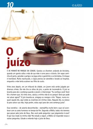 •34•
10 o juízo
juízoÉ de manhã no parque da cidade. Garotos se divertem andando de bicicleta,
quando um garoto solta a mão de sua mãe e corre para a ciclovia. Um rapaz cami-
nha ali perto, percebe o perigo e se joga entre o garotinho e as bicicletas. O choque
é inevitável. Muito machucado, o rapaz precisa ser atendido e levado ao hospital,
enquanto a mãe tenta acalmar seu filho do susto.
Vinte anos depois, em um tribunal da cidade, um jovem está sendo julgado por
diversos crimes. Ele não tira os olhos do juiz, a ponto de incomodá-lo. O juiz se
levanta para dar a sentença quando o jovem o interrompe: “Eu conheço você! Você
foi o homem que, há vinte anos, salvou a minha vida lá no parque! Será que pode
me salvar agora?” O juiz levanta-se, arregaça as mangas e diz: “Rapaz, nunca es-
queci aquele dia, aqui estão as cicatrizes em minhas mãos. Naquele dia, eu estava
lá para salvar sua vida, hoje porém, estou aqui para dar uma sentença justa”.
Essa narrativa – de autoria desconhecida – exemplifica muito bem o que vai acon-
tecer com os seres humanos no tempo do fim. Segundo a Bíblia, todos nós teremos
que passar pelo juízo de Deus. Mas você pode perguntar: que julgamento é esse?
O que isso muda na minha vida? No estudo a seguir, a Bíblia vai responder essas e
outras perguntas. Estude e entenda hoje o juízo de Deus.
O
 
