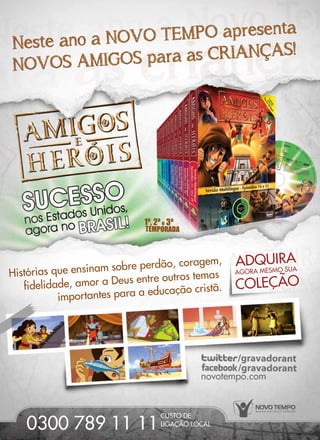 1ª, 2ª e 3ª
TEMPORADA
NOVOS AMIGOS para as CRIANÇAS!Neste ano a NOVO TEMPO apresenta
novotempo.com
LIGAÇÃO LOCAL
CUSTO DE
0300 789 11 11
ADQUIRA
COLEÇÃO
AGORA MESMO SUA
importantes para a educação cristã.
Histórias que ensinam sobre perdão, coragem,
fidelidade, amor a Deus entre outros temas
1ª, 2ª e 3ª
TEMPORADA
NOVOS AMIGOS para as CRIANÇAS!Neste ano a NOVO TEMPO apresenta
novotempo.com
LIGAÇÃO LOCAL
CUSTO DE
0300 789 11 11
ADQUIRA
COLEÇÃO
AGORA MESMO SUA
importantes para a educação cristã.
Histórias que ensinam sobre perdão, coragem,
fidelidade, amor a Deus entre outros temas
 