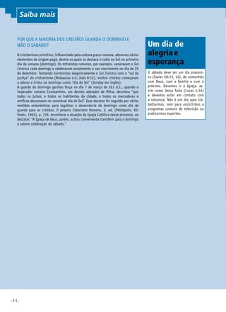 •44•
Por que a maioria dos cristãos guarda o domingo e
não o sábado?
O cristianismo primitivo, influenciado pela cultura greco-romana, absorveu vários
elementos de origem pagã, dentre os quais se destaca o culto ao Sol no primeiro
dia da semana (domingo). Os mitraístas romanos, por exemplo, veneravam o Sol
Invictus cada domingo e celebravam anualmente o seu nascimento no dia de 25
de dezembro. Tentando harmonizar alegoricamente o Sol Invictus com o “sol da
justiça” do cristianismo (Malaquias 4:2; João 8:12), muitos cristãos começaram
a adorar a Cristo no domingo como “dia do Sol” (Sunday em inglês).
A guarda do domingo ganhou força no dia 7 de março de 321 d.C., quando o
imperador romano Constantino, um devoto adorador de Mitra, decretou “que
todos os juízes, e todos os habitantes da cidade, e todos os mercadores e
artífices descansem no venerável dia do Sol”. Esse decreto foi seguido por várias
medidas eclesiásticas para legalizar a observância do domingo como dia de
guarda para os cristãos. O próprio Catecismo Romano, 2. ed. (Petrópolis, RJ:
Vozes, 1962), p. 376, reconhece a atuação da Igreja Católica nesse processo, ao
declarar: “A Igreja de Deus, porém, achou conveniente transferir para o domingo
a solene celebração do sábado.”
O sábado deve ser um dia prazero-
so (Isaías 58:13, 14), de comunhão
com Deus, com a família e com o
próximo. Devemos ir à Igreja, as-
sim como Jesus fazia (Lucas 4:16)
e devemos estar em contato com
a natureza. Não é um dia para tra-
balharmos, nem para assistirmos a
programas comuns de televisão ou
praticarmos esportes.
Um dia de
alegriae
esperança
Saiba mais
 