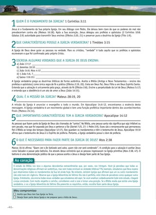 •46•
1Quem é o fundamento da Igreja? 1 Coríntios 3:11
Jesus é o fundamento da Sua própria Igreja. Em seu diálogo com Pedro, Ele deixou bem claro de que os poderes do mal não
prevaleceriam contra ela (Mateus 16:18). Após a Sua ascenção, Jesus delegou aos profetas e apóstolos (2 Coríntios 10:8;
Gálatas 2:9) autoridade para transmitir Seus ensinos (Efésios 2:20, 21) e preservar pura a doutrina da Igreja (Tito 1:9).
2Que características possui a Igreja verdadeira? 1 Timóteo 3:15
A Igreja de Deus deve guiar as pessoas na verdade. Para os cristãos, “verdade” é tudo aquilo que os profetas e apóstolos
escreveram e que foi confirmado pelo próprio Cristo.
3Escreva algumas verdades que a Igreja de Deus ensina:
	a) João 17:17_______________________________________________________________________________________
	b) Jeremias 10:10____________________________________________________________________________________
	 c) João 14:6; Atos 4:12________________________________________________________________________________
	 d) 1 João 5:6, 7______________________________________________________________________________________
	 e) Salmo 119:151____________________________________________________________________________________
A Igreja verdadeira prega as doutrinas bíblicas de forma autêntica. Aceita a Bíblia (Antigo e Novo Testamentos – ensino dos
profetas e apóstolos) como única regra de fé e prática (Efésios 2:19, 20). Creia em Deus Pai, Deus Filho e em Deus Espírito Santo.
Entenda que a salvação é unicamente pela graça, através da fé (Efésios 2:8). Ensine a perpetuidade da Lei de Deus (Mateus 5:17)
e entenda que a obediência é um ato de amor a Deus (João 14:15).
4Qual É a missão da Igreja? Mateus 28:19, 20
A missão da Igreja é anunciar o evangelho a todo o mundo. Em Apocalipse 14:6-12, encontramos a essência desta
mensagem. A Igreja verdadeira é um movimento global e tem uma função profética importante dentro dos acontecimentos
finais (Mateus 24:14).
5Que importantes características tem a Igreja verdadeira? Apocalipse 14:12
As pessoas que fazem parte da Igreja de Deus são chamadas de “santos”. Na Bíblia, uma pessoa santa não significa que seja infalível ou
sem pecado, mas que foi separada por Deus e pertence a Ele (Daniel 7:25, 27; 1 Pedro 2:9). Esses são o remanescente que permaneceu
fiel à Bíblia ao longo dos tempos (Apocalipse 12:17). Eles guardam os mandamentos e têm o testemunho de Jesus. Apocalipse 19:10
afirma que o testemunho de Jesus é o Espírito de profecia. Portanto, a Igreja verdadeira possui o dom de profecia.
6O que é necessário para fazer parte da Igreja de Deus? Atos 2:38
Marcos 16:16 afirma: “Quem crer e for batizado será salvo, quem não crer será condenado”. A condição para a salvação é aceitar Jesus
como Salvador e passar pelo batismo. Era através dessa cerimônia que as pessoas ingressavam na Igreja primitiva (Atos 2:38, 47). O
batismo é uma demonstração pública de que a pessoa aceita a Jesus e deseja fazer parte de Sua Igreja.
Ao coração
O estudo da Bíblia nos leva a algumas descobertas extraordinárias que, por vezes, nos intrigam. Você já percebeu que todas as
denominações religiosas afirmam ser autênticas, mas nem todas ensinam as verdades bíblicas? Por exemplo, estudamos que Deus espera
que observemos todos os mandamentos da Sua lei ainda hoje. No entanto, existem igrejas que afirmam que um ou outro mandamento
não está mais em vigência. Observe que a Igreja Adventista do Sétimo Dia não é perfeita, está cheia de pecadores como qualquer outra
Igreja. Entretanto, ela ensina todas essas verdades que estudamos até aqui. Se você analisar cuidadosamente todo este estudo, chegará
a essa conclusão. Com muito respeito e carinho, convidamos você a orar e tomar uma posição. Se a Bíblia revela que existe uma Igreja
verdadeira, e se a Igreja Adventista do Sétimo Dia preenche os requisitos, então, escolha fazer parte dessa Igreja.
Meu compromisso	 	
	 Aceito que Deus tem Sua Igreja na Terra.
	 Desejo fazer parte dessa Igreja e me preparar para a Volta de Jesus.
 
