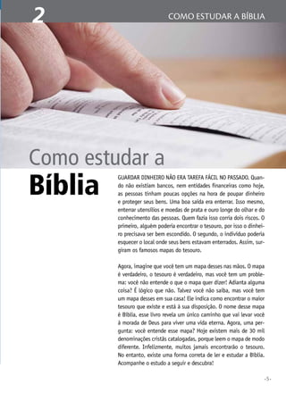 •5•
1 A Bíblia Sagradacomo estudar a bíblia2
Guardar dinheiro não era tarefa fácil no passado. Quan-
do não existiam bancos, nem entidades financeiras como hoje,
as pessoas tinham poucas opções na hora de poupar dinheiro
e proteger seus bens. Uma boa saída era enterrar. Isso mesmo,
enterrar utensílios e moedas de prata e ouro longe do olhar e do
conhecimento das pessoas. Quem fazia isso corria dois riscos. O
primeiro, alguém poderia encontrar o tesouro, por isso o dinhei-
ro precisava ser bem escondido. O segundo, o indivíduo poderia
esquecer o local onde seus bens estavam enterrados. Assim, sur-
giram os famosos mapas do tesouro.
Agora, imagine que você tem um mapa desses nas mãos. O mapa
é verdadeiro, o tesouro é verdadeiro, mas você tem um proble-
ma: você não entende o que o mapa quer dizer! Adianta alguma
coisa? É lógico que não. Talvez você não saiba, mas você tem
um mapa desses em sua casa! Ele indica como encontrar o maior
tesouro que existe e está à sua disposição. O nome desse mapa
é Bíblia, esse livro revela um único caminho que vai levar você
à morada de Deus para viver uma vida eterna. Agora, uma per-
gunta: você entende esse mapa? Hoje existem mais de 30 mil
denominações cristãs catalogadas, porque leem o mapa de modo
diferente. Infelizmente, muitos jamais encontrarão o tesouro.
No entanto, existe uma forma correta de ler e estudar a Bíblia.
Acompanhe o estudo a seguir e descubra!
Como estudar a
Bíblia
 