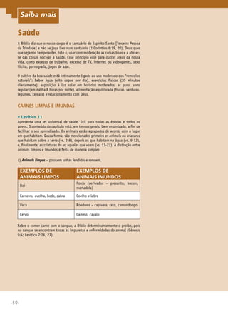 •50•
Saiba mais
Saúde
A Bíblia diz que o nosso corpo é o santuário do Espírito Santo [Terceira Pessoa
da Trindade] e não se joga lixo num santuário (1 Coríntios 6:19, 20). Deus quer
que sejamos temperantes, isto é, usar com moderação as coisas boas e a abster-
se das coisas nocivas à saúde. Esse princípio vale para outras áreas da nossa
vida, como excesso de trabalho, excesso de TV, internet ou videogames, sexo
ilícito, pornografia, jogos de azar.
O cultivo da boa saúde está intimamente ligado ao uso moderado dos “remédios
naturais”: beber água (oito copos por dia), exercícios físicos (30 minutos
diariamente), exposição à luz solar em horários moderados, ar puro, sono
regular (em média 8 horas por noite), alimentação equilibrada (frutas, verduras,
legumes, cereais) e relacionamento com Deus.
Carnes limpas e imundas
•	Levítico 11
Apresenta uma lei universal de saúde, útil para todas as épocas e todos os
povos. O conteúdo do capítulo está, em termos gerais, bem organizado, a fim de
facilitar o seu aprendizado. Os animais estão agrupados de acordo com o lugar
em que habitam. Dessa forma, são mencionados primeiro os animais ou criaturas
que habitam sobre a terra (vs. 2-8), depois os que habitam na água (vs. 9-12),
e, finalmente, as criaturas do ar, aquelas que voam (vs. 13-23). A distinção entre
animais limpos e imundos é feita de maneira simples:
a) Animais limpos – possuem unhas fendidas e remoem.
Exemplos de
animais limpos
Exemplos de
animais imundos
Boi
Porco (derivados – presunto, bacon,
mortadela)
Carneiro, ovelha, bode, cabra Coelho e lebre
Vaca Roedores – capivara, rato, camundongo
Cervo Camelo, cavalo
Sobre o comer carne com o sangue, a Bíblia determinantemente o proíbe, pois
no sangue se encontram todas as impurezas e enfermidades do animal (Gênesis
9:4; Levítico 7:26, 27).
Saiba mais
 