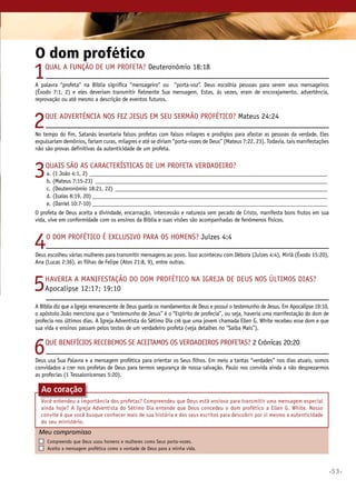 •53•
O dom profético
1Qual a função de um profeta? Deuteronômio 18:18
A palavra “profeta” na Bíblia significa “mensageiro” ou “porta-voz”. Deus escolhia pessoas para serem seus mensageiros
(Êxodo 7:1, 2) e eles deveriam transmitir fielmente Sua mensagem. Estas, às vezes, eram de encorajamento, advertência,
reprovação ou até mesmo a descrição de eventos futuros.
2Que advertência nos fez Jesus em Seu sermão profético? Mateus 24:24
No tempo do fim, Satanás levantaria falsos profetas com falsos milagres e prodígios para afastar as pessoas da verdade. Eles
expulsariam demônios, fariam curas, milagres e até se diriam “porta-vozes de Deus” (Mateus 7:22, 23). Todavia, tais manifestações
não são provas definitivas da autenticidade de um profeta.
3Quais são as características de um profeta verdadeiro?
	a.	(1 João 4:1, 2)____________________________________________________________________________________
	b.	 (Mateus 7:15-23)__________________________________________________________________________________
	 c.	(Deuteronômio 18:21, 22)___________________________________________________________________________
	 d.	(Isaías 8:19, 20)___________________________________________________________________________________
	 e.	(Daniel 10:7-10)___________________________________________________________________________________
O profeta de Deus aceita a divindade, encarnação, intercessão e natureza sem pecado de Cristo, manifesta bons frutos em sua
vida, vive em conformidade com os ensinos da Bíblia e suas visões são acompanhadas de fenômenos físicos.
4O dom profético é exclusivo para os homens? Juízes 4:4
Deus escolheu várias mulheres para transmitir mensagens ao povo. Isso aconteceu com Débora (Juízes 4:4), Miriã (Êxodo 15:20),
Ana (Lucas 2:36), as filhas de Felipe (Atos 21:8, 9), entre outras.
5Haveria a manifestação do dom profético na Igreja de Deus nos últimos dias?
Apocalipse 12:17; 19:10
A Bíblia diz que a Igreja remanescente de Deus guarda os mandamentos de Deus e possui o testemunho de Jesus. Em Apocalipse 19:10,
o apóstolo João menciona que o “testemunho de Jesus” é o “Espírito de profecia”, ou seja, haveria uma manifestação do dom de
profecia nos últimos dias. A Igreja Adventista do Sétimo Dia crê que uma jovem chamada Ellen G. White recebeu esse dom e que
sua vida e ensinos passam pelos testes de um verdadeiro profeta (veja detalhes no “Saiba Mais”).
6Que benefícios recebemos se aceitamos os verdadeiros profetas? 2 Crônicas 20:20
Deus usa Sua Palavra e a mensagem profética para orientar os Seus filhos. Em meio a tantas “verdades” nos dias atuais, somos
convidados a crer nos profetas de Deus para termos segurança de nossa salvação. Paulo nos convida ainda a não desprezarmos
as profecias (1 Tessalonicenses 5:20).
Meu compromisso	 	
	 Compreendo que Deus usou homens e mulheres como Seus porta-vozes.
	 Aceito a mensagem profética como a vontade de Deus para a minha vida.
Ao coração
Você entendeu a importância dos profetas? Compreendeu que Deus está ansioso para transmitir uma mensagem especial
ainda hoje? A Igreja Adventista do Sétimo Dia entende que Deus concedeu o dom profético a Ellen G. White. Nosso
convite é que você busque conhecer mais de sua história e dos seus escritos para descobrir por si mesmo a autenticidade
do seu ministério.
 