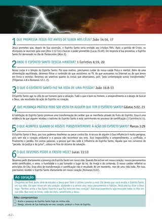 •62•
Meu compromisso	 	
	 Aceito a presença do Espírito Santo hoje em minha vida.
	 Desejo, através de Sua habitação em meu coração, produzir o fruto do Espírito.
1Que promessa jesus fez antes de subir aos Céus? João 14:16, 17
Jesus prometeu que, depois de Sua ascensão, o Espírito Santo seria enviado aos cristãos fiéis. Após a partida de Cristo, os
discípulos se reuniram para orar (Atos 1:12-14) e buscar o poder prometido (Lucas 24:49). Em resposta à Sua promessa, o Espírito
Santo foi derramado no dia de Pentecostes (Atos 2).
2Onde o Espírito Santo deseja habitar? 1 Coríntios 6:19, 20
Nosso corpo é o templo do Espírito Santo. Por esse motivo, precisamos cuidar da nossa saúde física e mental. Além de uma
alimentação equilibrada, devemos filtrar o conteúdo do que assistimos na TV, do que acessamos na Internet ou do que lemos
em livros e revistas. Devemos ser seletivos quanto às coisas que observamos, pois “pela contemplação somos transformados”
(Filipenses 4:8 e Romanos 12:1, 2).
3O que o Espírito Santo faz na vida de uma pessoa? João 16:8-13
O Espírito Santo age na vida do ser humano para a salvação. Tudo o que é bom no homem, o arrependimento e o desejo de buscar
a Deus, são resultados da ação do Espírito no coração.
4Que mudança prática pode ser vista em alguém que tem o Espírito Santo? Gálatas 5:22, 23
A habitação do Espírito Santo promove uma transformação de caráter que se manifesta através do fruto do Espírito. Essa é uma
evidência de que alguém recebeu o batismo do Espírito Santo e está caminhando no processo de santificação (1 Coríntios 6:11).
5O que acontece quando se resiste persistentemente à ação do Espírito Santo? Marcos 3:29
O Espírito Santo é Deus, por isso podemos blasfemar ou pecar contra Ele. A recusa de alguém à Sua influência é muito perigosa,
pois sem ela o coração endurece e a pessoa não reconhece seu erro. Isso impossibilita o arrependimento, a confissão, e
finalmente o perdão. Em outras palavras, a pessoa que não cede à influência do Espírito Santo, Aquele que nos convence do
“pecado, da justiça e do juízo”, coloca-se fora do alcance da salvação.
6O que devemos pedir a Cristo hoje? Lucas 11:13
Devemos pedir diariamente a presença do Espírito Santo em nossa vida. Quando Ele estiver em nosso coração, nossos pensamentos
serão santificados, o amor, a humildade e a paz tomarão o lugar da ira, da inveja e da contenda. O nosso caráter refletirá os
princípios do Céu. Essa obra de transformação e santificação não é resultado de um momento, mas de uma vida toda. Por isso,
precisamos receber o Espírito Santo diariamente em nosso coração (Romanos 6:22).
Ao coração
Chegamos ao final desta série de estudos e Jesus quer fazer o último convite a você. Ele deseja que você receba o Espírito Santo
em sua vida. Ele quer morar em seu coração, ajudando-o a vencer seus maus pensamentos e hábitos. Você precisa dizer a Deus
hoje: “Senhor, envia o Teu Santo Espírito e que Ele more em meu coração”. Que essa experiência seja renovada todos os dias em
sua vida. Que você se torne, cada vez mais, semelhante a Jesus.
 