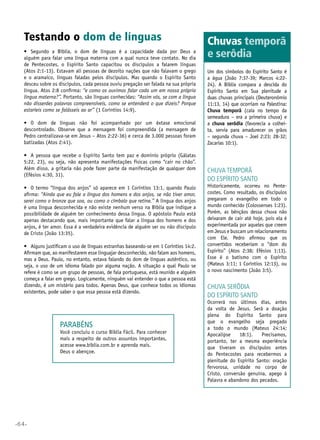 •64•
Testando o dom de línguas
•	 Segundo a Bíblia, o dom de línguas é a capacidade dada por Deus a
alguém para falar uma língua materna com a qual nunca teve contato. No dia
de Pentecostes, o Espírito Santo capacitou os discípulos a falarem línguas
(Atos 2:1-13). Estavam ali pessoas de dezoito nações que não falavam o grego
e o aramaico, línguas faladas pelos discípulos. Mas quando o Espírito Santo
desceu sobre os discípulos, cada pessoa ouviu pregação ser falada na sua própria
língua. Atos 2:8 confirma: “e como os ouvimos falar cada um em nossa própria
língua materna?”. Portanto, são línguas conhecidas: “Assim vós, se com a língua
não disserdes palavras compreensíveis, como se entenderá o que dizeis? Porque
estaríeis como se falásseis ao ar” (1 Coríntios 14:9).
•	 O dom de línguas não foi acompanhado por um êxtase emocional
descontrolado. Observe que a mensagem foi compreendida (a mensagem de
Pedro centralizava-se em Jesus – Atos 2:22-36) e cerca de 3.000 pessoas foram
batizadas (Atos 2:41).
•	 A pessoa que recebe o Espírito Santo tem paz e domínio próprio (Gálatas
5:22, 23), ou seja, não apresenta manifestações físicas como “cair no chão”.
Além disso, a gritaria não pode fazer parte da manifestação de qualquer dom
(Efésios 4:30, 31).
•	 O termo “língua dos anjos” só aparece em 1 Coríntios 13:1, quando Paulo
afirma: “Ainda que eu fale a língua dos homens e dos anjos, se não tiver amor,
serei como o bronze que soa, ou como o címbalo que retine.” A língua dos anjos
é uma língua desconhecida e não existe nenhum verso na Bíblia que indique a
possibilidade de alguém ter conhecimento dessa língua. O apóstolo Paulo está
apenas destacando que, mais importante que falar a língua dos homens e dos
anjos, é ter amor. Essa é a verdadeira evidência de alguém ser ou não discípulo
de Cristo (João 13:35).
•	 Alguns justificam o uso de línguas estranhas baseando-se em 1 Coríntios 14:2.
Afirmam que, ao manifestarem esse linguajar desconhecido, não falam aos homens,
mas a Deus. Paulo, no entanto, estava falando do dom de línguas autêntico, ou
seja, o uso de um idioma falado por alguma nação. A situação a qual Paulo se
refere é como se um grupo de pessoas, de fala portuguesa, está reunido e alguém
começa a falar em grego. Logicamente, ninguém vai entender o que a pessoa está
dizendo, é um mistério para todos. Apenas Deus, que conhece todos os idiomas
existentes, pode saber o que essa pessoa está dizendo.
Chuva temporã
do espírito santo
Historicamente, ocorreu no Pente-
costes. Como resultado, os discípulos
pregaram o evangelho em todo o
mundo conhecido (Colossenses 1:23).
Porém, as bênçãos dessa chuva não
deixaram de cair até hoje, pois ela é
experimentada por aqueles que creem
em Jesus e buscam um relacionamento
com Ele. Pedro afirmou que os
convertidos receberiam o “dom do
Espírito” (Atos 2:38; Efésios 1:13).
Esse é o batismo com o Espírito
(Mateus 3:11; 1 Coríntios 12:13), ou
o novo nascimento (João 3:5).
Chuva serôdia
do espírito santo
Ocorrerá nos últimos dias, antes
da volta de Jesus. Será a doação
plena do Espírito Santo para
que o evangelho seja pregado
a todo o mundo (Mateus 24:14;
Apocalipse 18:1). Precisamos,
portanto, ter a mesma experiência
que tiveram os discípulos antes
do Pentecostes para recebermos a
plenitude do Espírito Santo: oração
fervorosa, unidade no corpo de
Cristo, conversão genuína, apego à
Palavra e abandono dos pecados.
Chuvas temporã
e serôdia
Um dos símbolos do Espírito Santo é
a água (João 7:37-39; Marcos 4:22-
24). A Bíblia compara a descida do
Espírito Santo em Sua plenitude a
duas chuvas principais (Deuteronômio
11:13, 14) que ocorriam na Palestina:
Chuva temporã (caía no tempo da
semeadura – era a primeira chuva) e
a chuva serôdia (favorecia a colhei-
ta, servia para amadurecer os grãos
– segunda chuva – Joel 2:23; 28-32;
Zacarias 10:1).
Parabéns
Você concluiu o curso Biblia Fácil. Para conhecer
mais a respeito de outros assuntos importantes,
acesse www.biblia.com.br e aprenda mais.
Deus o abençoe.
 