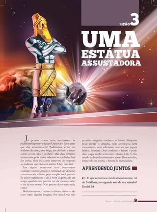 UMAESTÁTUAASSUSTADORA
Já pensou como seria interessante se
pudéssemospreverofuturo?Saberdosfatosantes
queelesacontecessem?Poderíamosevitarum
acidentedecarro,umabriga,umdivórcioetantas
outrascoisas,nãoéverdade?Masalgoestranho
aconteceria,poistodossaberiamoresultadofinal
dascoisas.Vocêiriaaumaentrevistadeemprego
sesesoubessequenãoseriaaceito?Claroquenão!
Em alguns momentos seria interessante
conhecerofuturo,masporoutrolado,poderiaser
extremamentetedioso,porexemplo:vocêgostaria
desaberexatamenteodiaehoradaperdadeum
amigoquerido,umparenteouatémesmosaber
odiadasuamorte?Nãoprecisadizermaisnada,
certo?
Definitivamente,conhecerofuturonãoseriatão
bom comoalguém imagina.Porisso,Deusnão
UMAESTÁTUA
ASSUSTADORA
LIÇÃO3
 