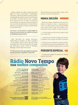 RádioNovoTempo
suamelhorcompanhia
Nãoduvidemosnunca,poisDeussempreestará
conoscoemtodososmomentos!
MINHADECISÃO
Depoisdeconhecerahistóriadefédostrêsjovens
hebreusnafornalhadefogo,ecompreenderque
muitasvezesDeuspermiteaprovaçãoparalapidar
nossocaráter,desejoconfiarmaisem Deusenão
adorarfalsosdeuses,tomandoasseguintesdecisões:
()Nãopermitireiquefalsosdeusesocupemminha
casaeminhavida.
(()Tirareidemeulartodasasimagensdeescultura
ouqualqueroutracoisaquesejaobjetodeadoração.
()Sereipacientenastribulações,sabendoqueDeus
asusaparamefazercrescerespiritualmente,eque
mesmonãovendo,Deussempreestaráaomeulado.
PRESENTEESPECIAL
Váagoraparaapágina63epreenchaasmesmas
respostasdestalição.
 