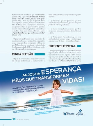 DOPALÁCIOAOPASTO
únicoverdadeiroDeus,desejotomarasseguintes
decisões:
( )Reconheçoquesoupecadorequemeu
coraçãoécontinuamentemau,porissodesejoser
purificadopelosanguedeJesus.
(( )NuncameorgulhareidascoisasqueDeus
mepermitarealizar,massempredareiaEletoda
aglória.
( )Assim como Nabucodonosor,vou usar
minhainfluênciajuntoaosamigosefamiliarespara
exaltarasobrasdeDeusemostrarSuasalvação.
PRESENTEESPECIAL
Váagoraparaapágina65epreenchaasmesmas
respostasdestalição.Senofinaldetodooestudo
vocêobtiverum acertosuperiora70% em suas
respostas,vocêpoderáescolherumlindoCDde
áudiopreparadopelagravadoraNovoTempo.Veja
maisdetalhesnaAPRESENTAÇÃOdestarevista.
AprogramaçãodaRádio,TVesitesda‘’NovoTempo’’informameeducam,entretantoomaisimportanteéapazea
esperançaquesóaPalavradeDeuspodedar,chegandoaoslaresdosbrasileirosdetodoomundopormeiodainternet.
novotempo.com/anjosdaesperanca
anjos@novotempo.com
SUASDOAÇÕESPOSSIBILITAMLEVAR
AMENSAGEMDEESPERANÇAATRAVÉS
DOSMEIOSDECOMUNICAÇÃO.
MÃOSQUETRANSFORMAM
VIDAS!
ANJOSDAESPERANCA
 