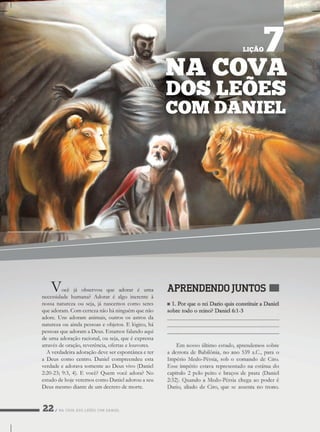 NACOVADOSLEÕESCOMDANIEL
Vocêjáobservou queadoraréuma
necessidadehumana?Adoraréalgoinerenteà
nossanaturezaouseja,jánascemoscomoseres
queadoram.Comcertezanãoháninguémquenão
adore.Unsadoram animais,outrososastrosda
naturezaouaindapessoaseobjetos.Elógico,há
pessoasqueadoramaDeus.Estamosfalandoaqui
dedeumaadoraçãoracional,ouseja,queéexpressa
atravésdeoração,reverência,ofertaselouvores.
Averdadeiraadoraçãodeveserespontâneaeter
aDeuscomocentro.Danielcompreendeuesta
verdadeeadoravasomenteaoDeusvivo(Daniel
2:20-23;9:3,4).Evocê?Quemvocêadora?No
estudodehojeveremoscomoDanieladorouaseu
Deusmesmodiantedeumdecretodemorte.
NACOVA
DOSLEÕES
COM DANIEL
LIÇÃO7
 