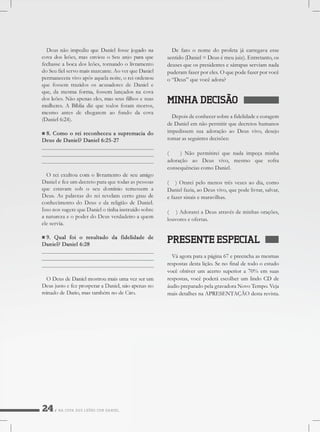 NACOVADOSLEÕESCOMDANIEL
Defatoonomedoprofetajácarregavaesse
sentido(Daniel=Deusémeujuiz).Entretanto,os
deusesqueospresidentesesátrapasserviamnada
puderamfazerporeles.Oquepodefazerporvocê
o“Deus”quevocêadora?
MINHADECISÃO
Depoisdeconhecersobreafidelidadeecoragem
deDanielemnãopermitirquedecretoshumanos
impedissem suaadoraçãoaoDeusvivo,desejo
tomarasseguintesdecisões:
( )Nãopermitireiquenadaimpeçaminha
adoração ao Deus vivo,mesmo que sofra
consequênciascomoDaniel.
(( )Orareipelomenostrêsvezesaodia,como
Danielfazia,aoDeusvivo,quepodelivrar,salvar,
efazersinaisemaravilhas.
( )AdorareiaDeusatravésdeminhasorações,
louvoreseofertas.
PRESENTEESPECIAL
Váagoraparaapágina67epreenchaasmesmas
respostasdestalição.Senofinaldetodooestudo
vocêobtiverum acertosuperiora70% em suas
respostas,vocêpoderáescolherumlindoCDde
áudiopreparadopelagravadoraNovoTempo.Veja
maisdetalhesnaAPRESENTAÇÃOdestarevista.
 