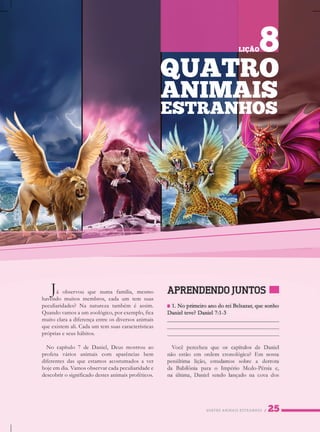 QUATROANIMAISESTRANHOS
Jáobservou quenumafamília,mesmo
havendomuitosmembros,cadaum tem suas
peculiaridades?Nanaturezatambém éassim.
Quandovamosaumzoológico,porexemplo,fica
muitoclaraadiferençaentreosdiversosanimais
queexistemali.Cadaumtemsuascaracterísticas
própriaseseushábitos.
Nocapítulo7deDaniel,Deusmostrouao
profetaváriosanimaiscom aparênciasbem
diferentesdasqueestamosacostumadosaver
hojeemdia.Vamosobservarcadapeculiaridadee
descobrirosignificadodestesanimaisproféticos.
QUATRO
ANIMAIS
ESTRANHOS
LIÇÃO8
 