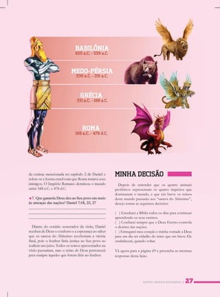 QUATROANIMAISESTRANHOS
MINHADECISÃO
Depoisdeentenderqueosquatroanimais
proféticosrepresentam osquatroimpériosque
dominaram omundo,equeem breveosreinos
destemundopassarãoaos“santosdoAltíssimo”,
desejotomarasseguintesdecisões:
()()EstudareiaBíbliatodososdiasparacontinuar
aprendendoosseusensinos.
()ConfiareisemprequeoDeusEternocontrola
odestinodasnações.
()EntregareimeucoraçãoeminhavontadeaDeus
paraumdiasercidadãodoreinoqueembreveEle
estabelecerá,quandovoltar.
VVáagoraparaapágina69epreenchaasmesmas
respostasdestalição.
 