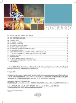 SUMÁRIO
01.DANIEL–UMLIVROPARAOSDIASDEHOJE.................................................................................................03
02.DOISPODERESEMCONFLITO........................................................................................................................06
03.UMAESTÁTUAASSUSTADORA....................................................................................................................09
04.PROVADEFOGO...........................................................................................................................................13
05.05.DOPALÁCIOAOPASTO.................................................................................................................................16
06.AQUEDADEBABILÔNIA...............................................................................................................................19
07.NACOVADOSLEÕESCOMDANIEL................................................................................................................22
08.QUATROANIMAISESTRANHOS....................................................................................................................25
09.09.OCHIFREPEQUENOEOATAQUEALEIDEDEUS............................................................................................28
10.UMCARNEIROEUMBODE.............................................................................................................................33
11.2.300TARDESEMANHÃSEAPURIFICAÇÃODOSANTUÁRIO(Parte1)............................................................38
12.2.300TARDESEMANHÃSEAPURIFICAÇÃODOSANTUÁRIO(Parte2)...........................................................43
13.13.DANIELNORIOTIGRE...................................................................................................................................47
14.REISEMGUERRA..........................................................................................................................................50
15.UMTEMPODEANGÚSTIASEMPRECEDENTES................................................................................................53
16.OESTABELECIMENTODOETERNOREINODECRISTO.......................................................................................56
QUESTIONÁRIOS..........................................................................................................................................60
Impressão e Acabamento: Casa Publicadora Brasileira
14539/29782
 