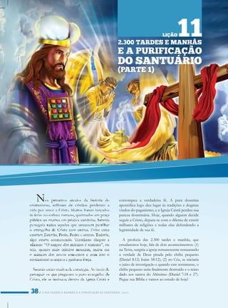 2.300TARDESEMANHÃSEAPURIFICAÇÃODOSANTUÁRIO/PARTE1
corrompeuaverdadeirafé.A puradoutrina
apostólicalogodeulugaràstradiçõesedogmas
vindosdopaganismo,eaIgrejaCristãperdeusua
purezadoutrinária.Hoje,quandoalguémdecide
seguiraCristo,depara-secomodilemadeexistir
milharesdereligiõesetodaselasdefendendoa
legitimidadedesuafé.
A profeciadas2.300tardesemanhãs,que
estudaremoshoje,faladedoisacontecimentos:(1)
naTerra,surgiriaaigrejaremanescenterestaurando
averdadedeDeuspisadapelochifrepequeno
(Daniel8:12;Isaías58:12);(2)noCéu,seiniciaria
ojuízodeinvestigaçãoequandoesteterminasse,o
chifrepequenoseriafinalmentedestruídoeoreino
daddadoaossantosdoAltíssimo(Daniel7:18e27).
PeguesuaBíbliaevamosaoestudodehoje!
2.300TARDESEMANHÃS
EAPURIFICAÇÃO
DOSANTUÁRIO
(PARTE1)
LIÇÃO11
 