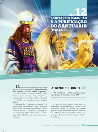 2.300TARDESEMANHÃSEAPURIFICAÇÃODOSANTUÁRIO/PARTE2
Jávimosem nossoúltimoestudoqueeste
santuárioaserpurificadoeraocelestial,eisto
aconteceria apenas ao término do período
profético.Logo,parasabermosquandoterminam
os2.300anos,bastadescobrirmosquandoeles
começam.Paraissoestudaremosagoraocapítulo
9deDaniel.
2.300TARDESEMANHÃS
EAPURIFICAÇÃO
DOSANTUÁRIO
(PARTE2)
LIÇÃO12
 
