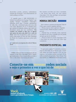 novotempo.com/gravadora
Conecte-seemnossasredessociais
esejaoprimeiroaveroquehádeMELHOR!
Você,sempreatualizado
comagravadoraNovoTempo.
Elesreinarãocom Deusportodaaeternidade,
enão haverámaismorte,dornem tristeza
(Apocalipse21:4).Queprivilégioseráparticipar
doeternoreinodeCristo!
MINHADECISÃO
ApósconhecerapromessadaSegundaVindade
Cristo,querotomarasseguintesdecisões:
()Desejoesperar,amareapressaraSegunda
VindadeCristo,falandodeJesusatodasas
pessoas.
(()Decidohojeserbatizado,comoexpressão
deminhaféemCristoegratidãoportãogrande
salvaçãoquemefoioferecida.
()Desejoserfielatéamorte(Apocalipse2:10)
efazerpartedoeternoreinoqueCristologo
estabelecerá.
PRESENTEESPECIAL
Váagoraparaapágina79epreenchaasmesmas
respostasdestalição.Senofinaldetodooestudo
vocêobtiverum acertosuperiora70% em suas
respostas,vocêpoderáescolherumlindoCDde
áudiopreparadopelagravadoraNovoTempo.Veja
maisdetalhesnaAPRESENTAÇÃOdestarevista.
 